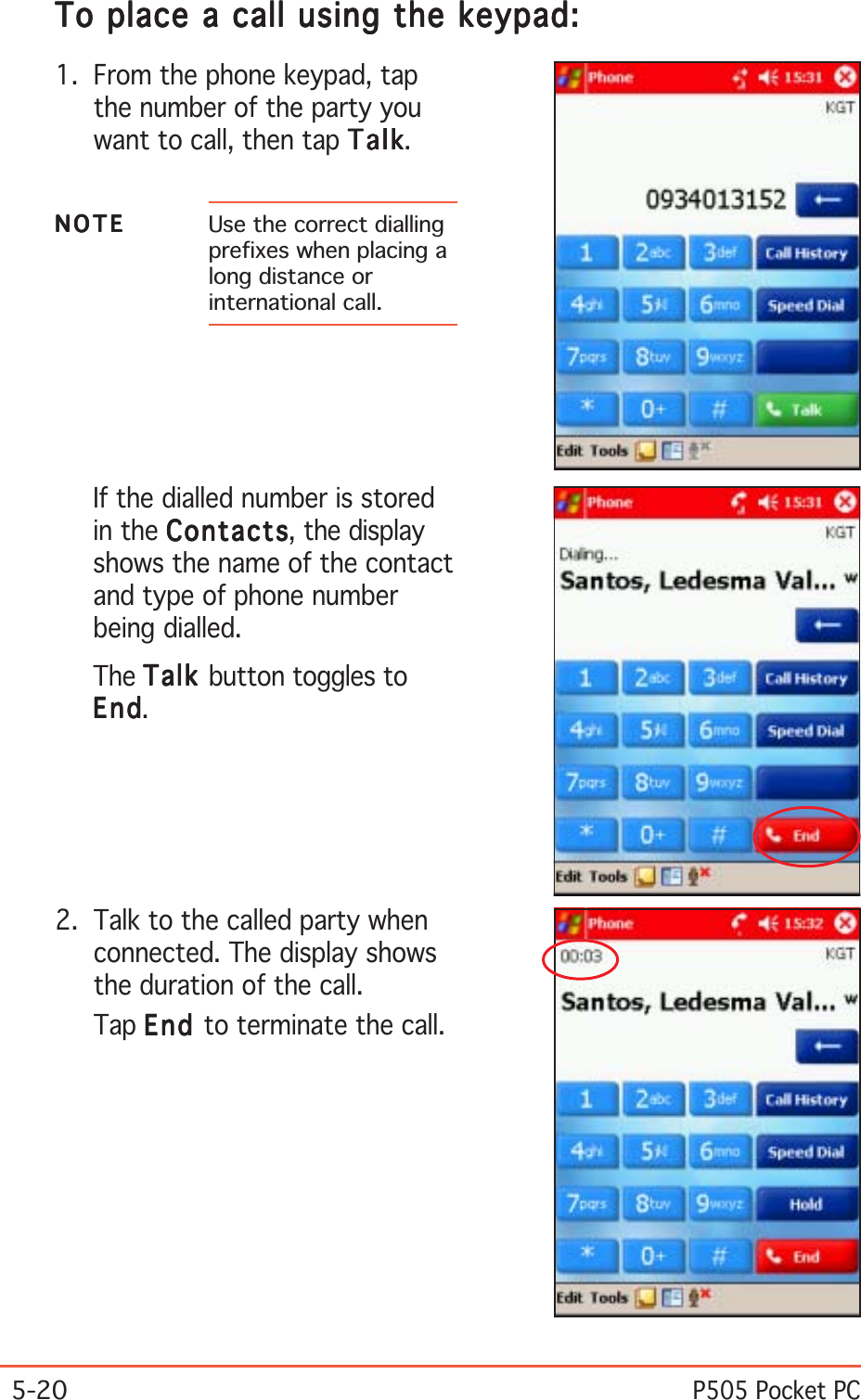 5-20P505 Pocket PCTo place a call using the keypad:To place a call using the keypad:To place a call using the keypad:To place a call using the keypad:To place a call using the keypad:1. From the phone keypad, tapthe number of the party youwant to call, then tap TalkTalkTalkTalkTalk.If the dialled number is storedin the ContactsContactsContactsContactsContacts, the displayshows the name of the contactand type of phone numberbeing dialled.The TalkTalkTalkTalkTalk button toggles toEndEndEndEndEnd.2. Talk to the called party whenconnected. The display showsthe duration of the call.Tap EndEndEndEndEn d to terminate the call.NOTENOTENOTENOTEN O T E Use the correct diallingprefixes when placing along distance orinternational call.