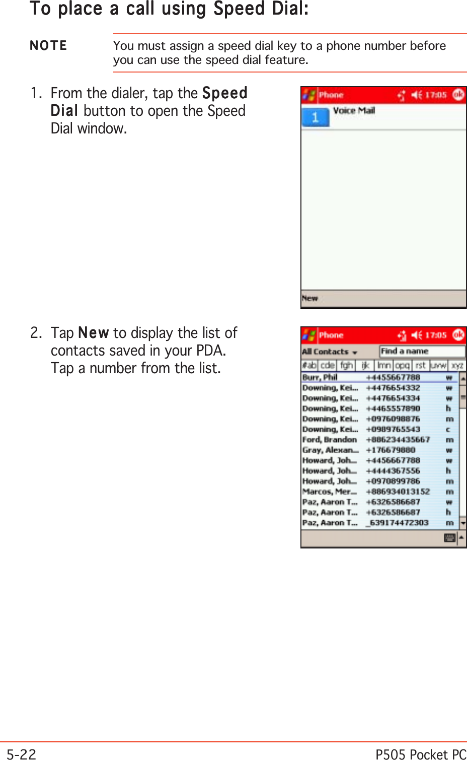 5-22P505 Pocket PCTo place a call using Speed Dial:To place a call using Speed Dial:To place a call using Speed Dial:To place a call using Speed Dial:To place a call using Speed Dial:2. Tap NewNewNewNewN e w to display the list ofcontacts saved in your PDA.Tap a number from the list.1. From the dialer, tap the SpeedSpeedSpeedSpeedSpeedDialDialDialDialDia l button to open the SpeedDial window.NOTENOTENOTENOTEN O T E You must assign a speed dial key to a phone number beforeyou can use the speed dial feature.