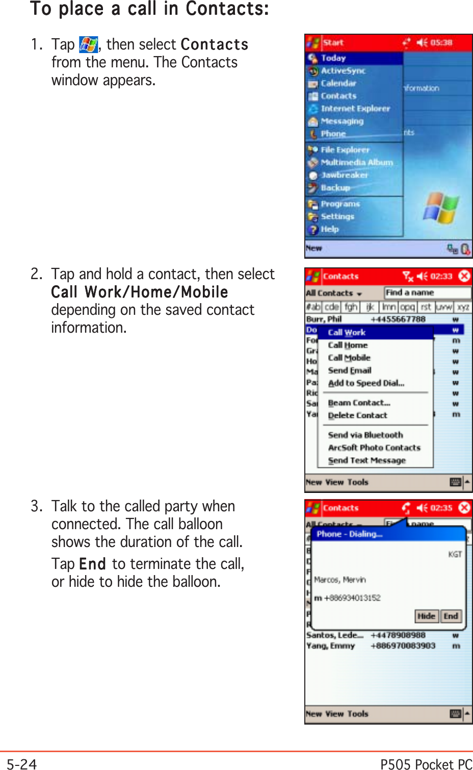 5-24P505 Pocket PCTo place a call in Contacts:To place a call in Contacts:To place a call in Contacts:To place a call in Contacts:To place a call in Contacts:1. Tap  , then select ContactsContactsContactsContactsContactsfrom the menu. The Contactswindow appears.2. Tap and hold a contact, then selectCall Work/Home/MobileCall Work/Home/MobileCall Work/Home/MobileCall Work/Home/MobileCall Work/Home/Mobiledepending on the saved contactinformation.3. Talk to the called party whenconnected. The call balloonshows the duration of the call.Tap EndEndEndEndEn d to terminate the call,or hide to hide the balloon.