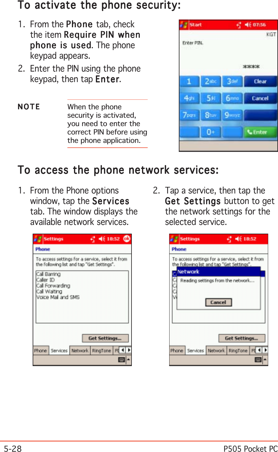 5-28P505 Pocket PC1. From the Phone optionswindow, tap the ServicesServicesServicesServicesServicestab. The window displays theavailable network services.To access the phone network services:To access the phone network services:To access the phone network services:To access the phone network services:To access the phone network services:2. Tap a service, then tap theGet Settings Get Settings Get Settings Get Settings Get Settings button to getthe network settings for theselected service.To activate the phone security:To activate the phone security:To activate the phone security:To activate the phone security:To activate the phone security:1. From the PhonePhonePhonePhonePhone tab, checkthe item Require PIN whenRequire PIN whenRequire PIN whenRequire PIN whenRequire PIN whenphone is usedphone is usedphone is usedphone is usedphone is used. The phonekeypad appears.2. Enter the PIN using the phonekeypad, then tap EnterEnterEnterEnterEnter.NOTENOTENOTENOTEN O T E When the phonesecurity is activated,you need to enter thecorrect PIN before usingthe phone application.