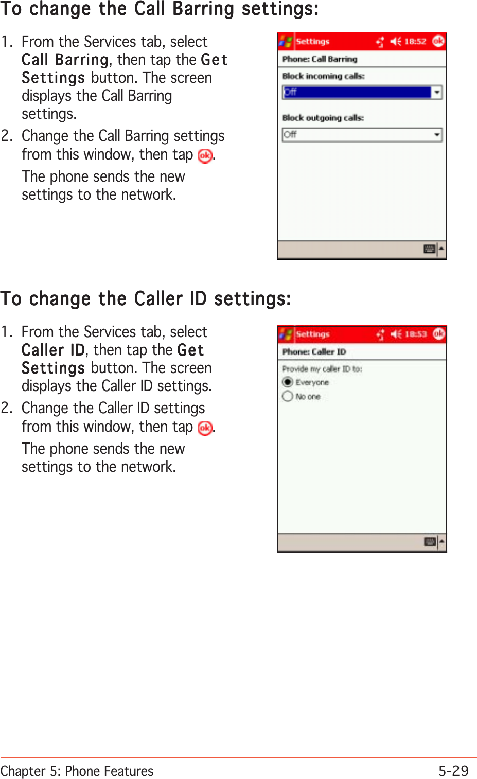 Chapter 5: Phone Features5-29To change the Call Barring settings:To change the Call Barring settings:To change the Call Barring settings:To change the Call Barring settings:To change the Call Barring settings:1. From the Services tab, selectCall BarringCall BarringCall BarringCall BarringCall Barring, then tap the GetGetGetGetGetSettingsSettingsSettingsSettingsSettings button. The screendisplays the Call Barringsettings.2. Change the Call Barring settingsfrom this window, then tap  .The phone sends the newsettings to the network.To change the Caller ID settings:To change the Caller ID settings:To change the Caller ID settings:To change the Caller ID settings:To change the Caller ID settings:1. From the Services tab, selectCaller IDCaller IDCaller IDCaller IDCaller ID, then tap the GetGetGetGetGetSettingsSettingsSettingsSettingsSettings button. The screendisplays the Caller ID settings.2. Change the Caller ID settingsfrom this window, then tap  .The phone sends the newsettings to the network.
