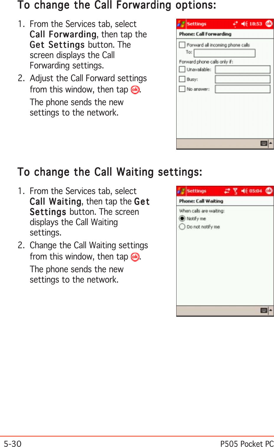 5-30P505 Pocket PCTo change the Call Forwarding options:To change the Call Forwarding options:To change the Call Forwarding options:To change the Call Forwarding options:To change the Call Forwarding options:1. From the Services tab, selectCall ForwardingCall ForwardingCall ForwardingCall ForwardingCall Forwarding, then tap theGet Settings Get Settings Get Settings Get Settings Get Settings button. Thescreen displays the CallForwarding settings.2. Adjust the Call Forward settingsfrom this window, then tap  .The phone sends the newsettings to the network.To change the Call Waiting settings:To change the Call Waiting settings:To change the Call Waiting settings:To change the Call Waiting settings:To change the Call Waiting settings:1. From the Services tab, selectCall WaitingCall WaitingCall WaitingCall WaitingCall Waiting, then tap the GetGetGetGetGetSettingsSettingsSettingsSettingsSettings button. The screendisplays the Call Waitingsettings.2. Change the Call Waiting settingsfrom this window, then tap  .The phone sends the newsettings to the network.