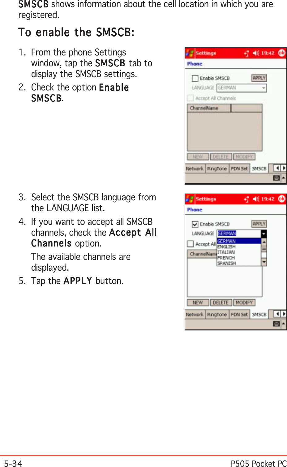 5-34P505 Pocket PCTo enable the SMSCB:To enable the SMSCB:To enable the SMSCB:To enable the SMSCB:To enable the SMSCB:1. From the phone Settingswindow, tap the SMSCBSMSCBSMSCBSMSCBSMSCB tab todisplay the SMSCB settings.2. Check the option EnableEnableEnableEnableEnableSMSCBSMSCBSMSCBSMSCBSMSCB.3. Select the SMSCB language fromthe LANGUAGE list.4. If you want to accept all SMSCBchannels, check the Accept AllAccept AllAccept AllAccept AllAccept AllChannelsChannelsChannelsChannelsChannels option.The available channels aredisplayed.5. Tap the APPLYAPPLYAPPLYAPPLYAPPLY button.SMSCBSMSCBSMSCBSMSCBSMS CB shows information about the cell location in which you areregistered.