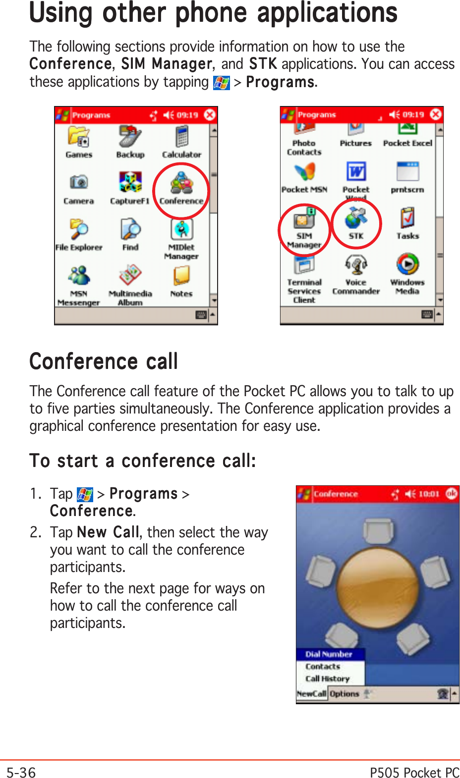 5-36P505 Pocket PCUsing other phone applicationsUsing other phone applicationsUsing other phone applicationsUsing other phone applicationsUsing other phone applicationsThe following sections provide information on how to use theConferenceConferenceConferenceConferenceConference, SIM Manager SIM Manager SIM Manager SIM Manager SIM Manager, and STK STK STK STK  S TK applications. You can accessthese applications by tapping   &gt; ProgramsProgramsProgramsProgramsPrograms.Conference callConference callConference callConference callConference callThe Conference call feature of the Pocket PC allows you to talk to upto five parties simultaneously. The Conference application provides agraphical conference presentation for easy use.To start a conference call:To start a conference call:To start a conference call:To start a conference call:To start a conference call:1. Tap   &gt; ProgramsProgramsProgramsProgramsPrograms &gt;ConferenceConferenceConferenceConferenceConference.2. Tap New CallNew CallNew CallNew CallNew Call, then select the wayyou want to call the conferenceparticipants.Refer to the next page for ways onhow to call the conference callparticipants.