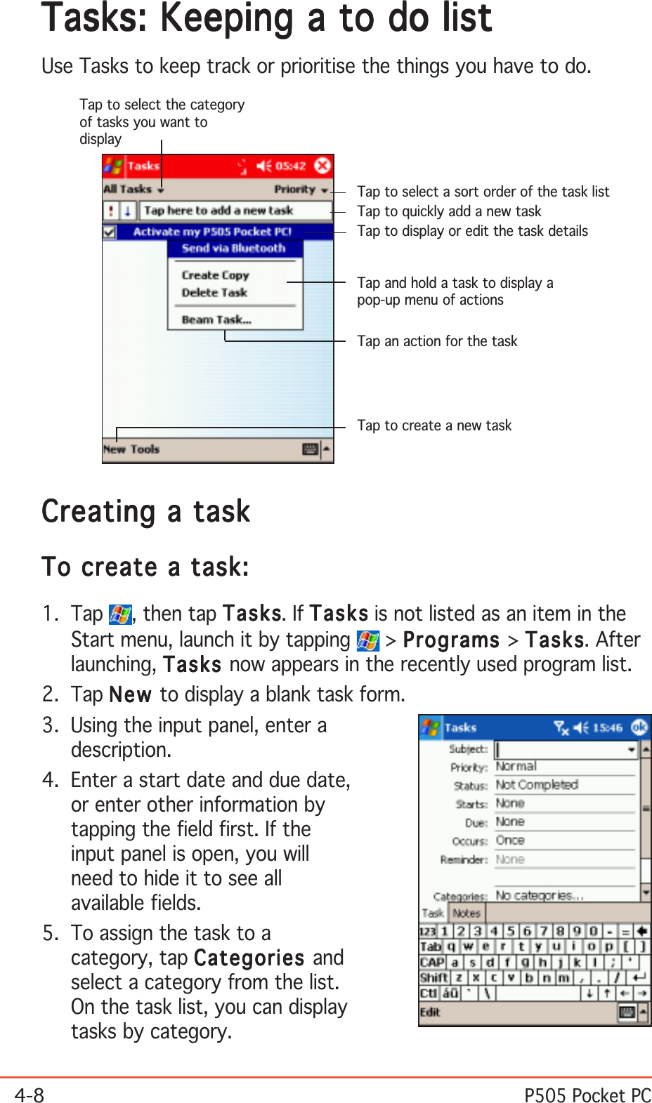 4-8P505 Pocket PCTasks: Keeping a to do listTasks: Keeping a to do listTasks: Keeping a to do listTasks: Keeping a to do listTasks: Keeping a to do listUse Tasks to keep track or prioritise the things you have to do.Creating a taskCreating a taskCreating a taskCreating a taskCreating a taskTo create a task:To create a task:To create a task:To create a task:To create a task:1. Tap  , then tap TasksTasksTasksTasksTasks. If TasksTasksTasksTasksTas k s is not listed as an item in theStart menu, launch it by tapping   &gt; ProgramsProgramsProgramsProgramsPrograms &gt; TasksTasksTasksTasksTas k s. Afterlaunching, TasksTasksTasksTasksTasks now appears in the recently used program list.2. Tap NewNewNewNewNe w to display a blank task form.3. Using the input panel, enter adescription.4. Enter a start date and due date,or enter other information bytapping the field first. If theinput panel is open, you willneed to hide it to see allavailable fields.5. To assign the task to acategory, tap CategoriesCategoriesCategoriesCategoriesCategories andselect a category from the list.On the task list, you can displaytasks by category.Tap to select a sort order of the task listTap to select the categoryof tasks you want todisplayTap to display or edit the task detailsTap and hold a task to display apop-up menu of actionsTap an action for the taskTap to create a new taskTap to quickly add a new task
