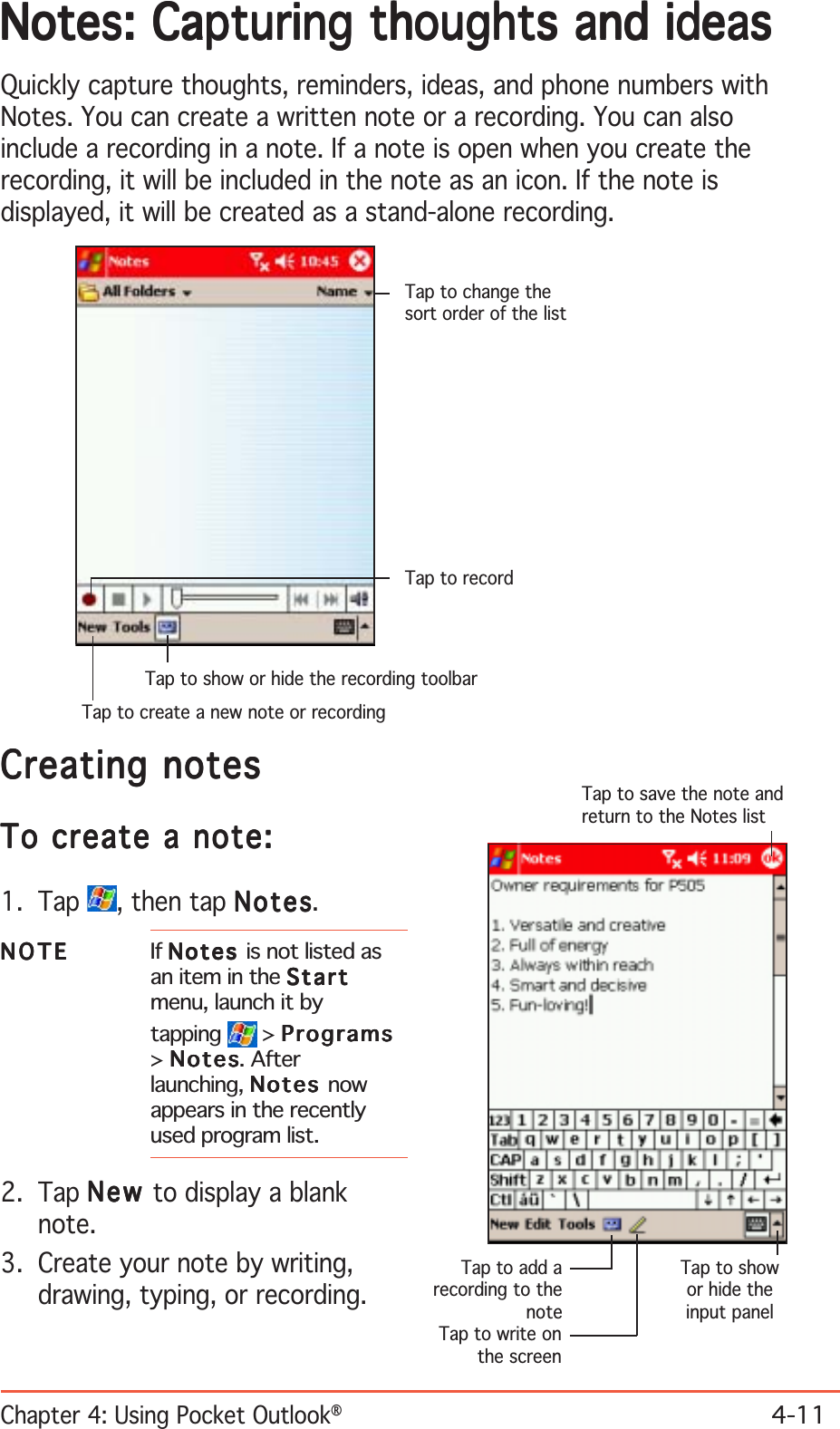 Chapter 4: Using Pocket Outlook®4-11Notes: Capturing thoughts and ideasNotes: Capturing thoughts and ideasNotes: Capturing thoughts and ideasNotes: Capturing thoughts and ideasNotes: Capturing thoughts and ideasQuickly capture thoughts, reminders, ideas, and phone numbers withNotes. You can create a written note or a recording. You can alsoinclude a recording in a note. If a note is open when you create therecording, it will be included in the note as an icon. If the note isdisplayed, it will be created as a stand-alone recording.Creating notesCreating notesCreating notesCreating notesCreating notesTo create a note:To create a note:To create a note:To create a note:To create a note:1. Tap  , then tap NotesNotesNotesNotesNotes.NOTENOTENOTENOTEN O T E If NotesNotesNotesNotesN o t e s  is not listed asan item in the StartStartStartStartStartmenu, launch it bytapping  &gt; ProgramsProgramsProgramsProgramsPrograms&gt;NotesNotesNotesNotesNotes. Afterlaunching, NotesNotesNotesNotesNotes nowappears in the recentlyused program list.2. Tap NewNewNewNewN e w to display a blanknote.3. Create your note by writing,drawing, typing, or recording.Tap to save the note andreturn to the Notes listTap to add arecording to thenoteTap to showor hide theinput panelTap to write onthe screenTap to change thesort order of the listTap to recordTap to show or hide the recording toolbarTap to create a new note or recording