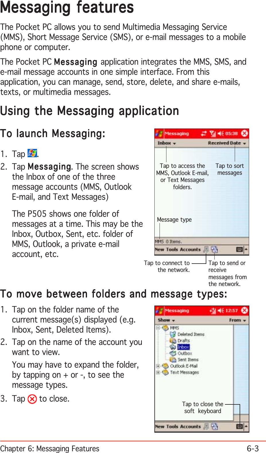 Chapter 6: Messaging Features6-3Messaging featuresMessaging featuresMessaging featuresMessaging featuresMessaging featuresThe Pocket PC allows you to send Multimedia Messaging Service(MMS), Short Message Service (SMS), or e-mail messages to a mobilephone or computer.The Pocket PC MessagingMessagingMessagingMessagingMessaging application integrates the MMS, SMS, ande-mail message accounts in one simple interface. From thisapplication, you can manage, send, store, delete, and share e-mails,texts, or multimedia messages.Using the Messaging applicationUsing the Messaging applicationUsing the Messaging applicationUsing the Messaging applicationUsing the Messaging applicationTo launch Messaging:To launch Messaging:To launch Messaging:To launch Messaging:To launch Messaging:1. Tap  .2. Tap MessagingMessagingMessagingMessagingMessaging. The screen showsthe Inbox of one of the threemessage accounts (MMS, OutlookE-mail, and Text Messages)The P505 shows one folder ofmessages at a time. This may be theInbox, Outbox, Sent, etc. folder ofMMS, Outlook, a private e-mailaccount, etc.To move between folders and message types:To move between folders and message types:To move between folders and message types:To move between folders and message types:To move between folders and message types:Tap to access theMMS, Outlook E-mail,or Text Messagesfolders.Tap to send orreceivemessages fromthe network.Tap to connect tothe network.Tap to sortmessagesMessage typeTap to close thesoft  keyboard1. Tap on the folder name of thecurrent message(s) displayed (e.g.Inbox, Sent, Deleted Items).2. Tap on the name of the account youwant to view.You may have to expand the folder,by tapping on + or -, to see themessage types.3. Tap   to close.