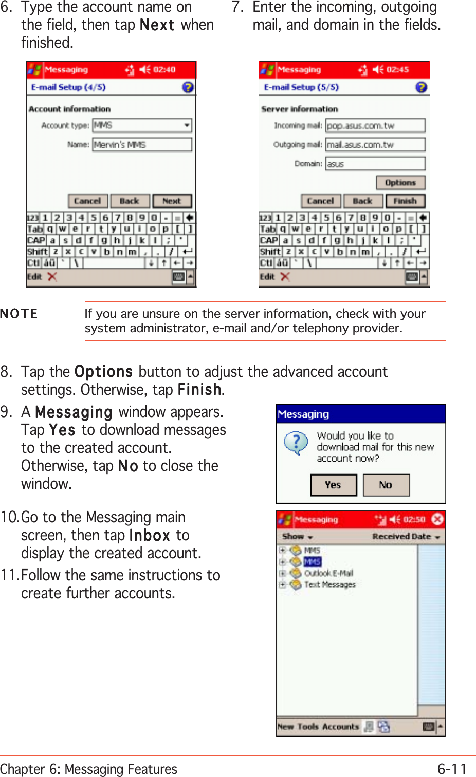 Chapter 6: Messaging Features6-116. Type the account name onthe field, then tap NextNextNextNextNext whenfinished.7. Enter the incoming, outgoingmail, and domain in the fields.NOTENOTENOTENOTEN O T E If you are unsure on the server information, check with yoursystem administrator, e-mail and/or telephony provider.8. Tap the OptionsOptionsOptionsOptionsOptions button to adjust the advanced accountsettings. Otherwise, tap FinishFinishFinishFinishFinish.9. A MessagingMessagingMessagingMessagingMessaging window appears.Tap YesYesYesYesYe s  to download messagesto the created account.Otherwise, tap NoNoNoNoN o to close thewindow.10.Go to the Messaging mainscreen, then tap InboxInboxInboxInboxInbox todisplay the created account.11.Follow the same instructions tocreate further accounts.