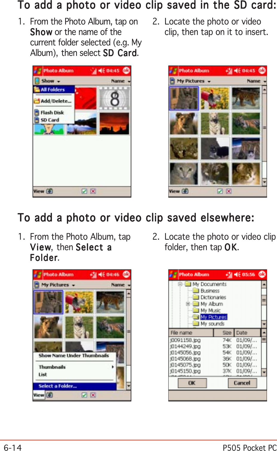 6-14P505 Pocket PC1. From the Photo Album, tap onShowShowShowShowShow or the name of thecurrent folder selected (e.g. MyAlbum), then select SD CardSD CardSD CardSD CardSD Card.To add a photo or video clip saved in the SD card:To add a photo or video clip saved in the SD card:To add a photo or video clip saved in the SD card:To add a photo or video clip saved in the SD card:To add a photo or video clip saved in the SD card:2. Locate the photo or videoclip, then tap on it to insert.1. From the Photo Album, tapViewViewViewViewView, then Select aSelect aSelect aSelect aSelect aFolderFolderFolderFolderFolder.To add a photo or video clip saved elsewhere:To add a photo or video clip saved elsewhere:To add a photo or video clip saved elsewhere:To add a photo or video clip saved elsewhere:To add a photo or video clip saved elsewhere:2. Locate the photo or video clipfolder, then tap OKOKOKOKOK.