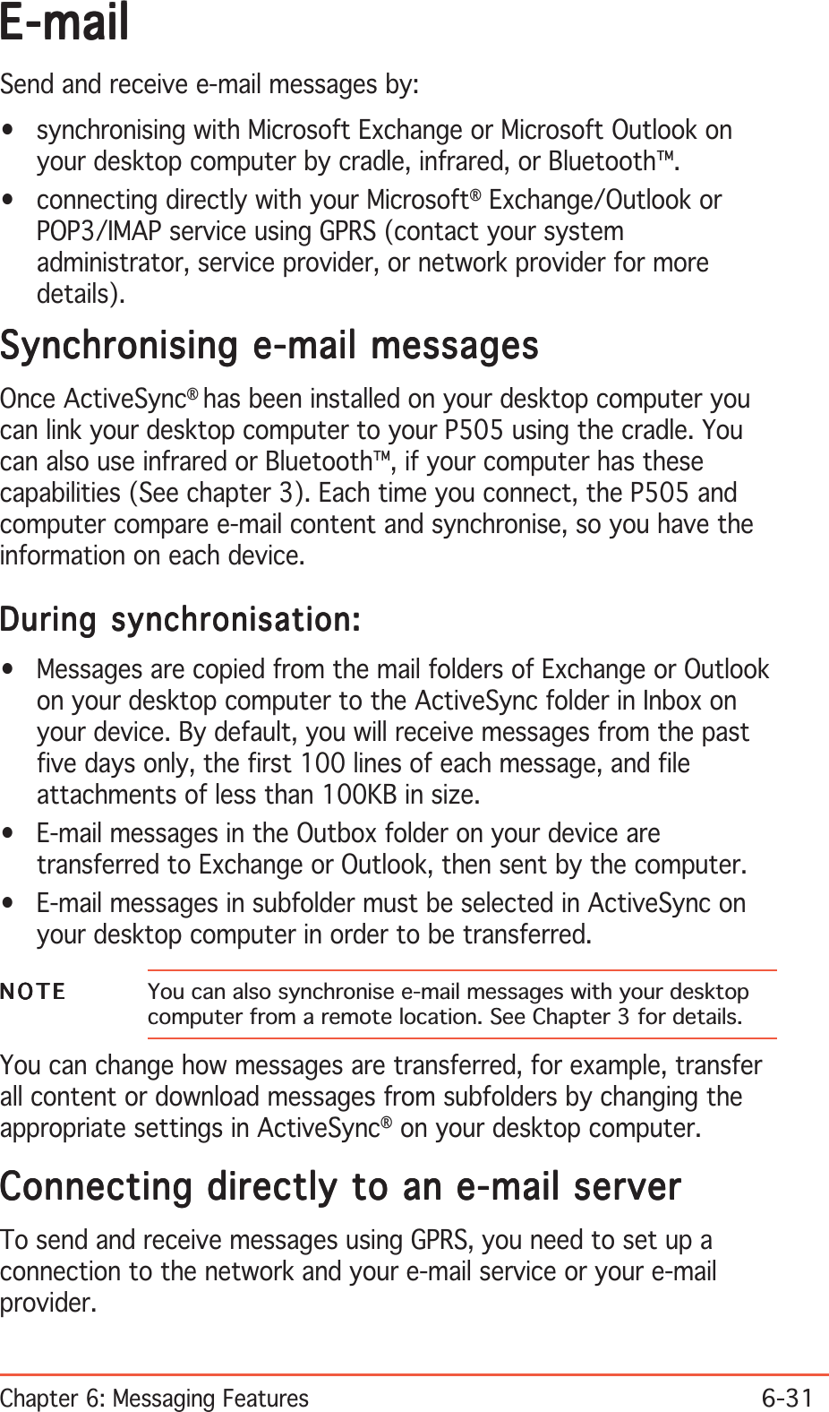 Chapter 6: Messaging Features6-31E-mailE-mailE-mailE-mailE-mailSend and receive e-mail messages by:• synchronising with Microsoft Exchange or Microsoft Outlook onyour desktop computer by cradle, infrared, or Bluetooth™.• connecting directly with your Microsoft® Exchange/Outlook orPOP3/IMAP service using GPRS (contact your systemadministrator, service provider, or network provider for moredetails).Synchronising e-mail messagesSynchronising e-mail messagesSynchronising e-mail messagesSynchronising e-mail messagesSynchronising e-mail messagesOnce ActiveSync®has been installed on your desktop computer youcan link your desktop computer to your P505 using the cradle. Youcan also use infrared or Bluetooth™, if your computer has thesecapabilities (See chapter 3). Each time you connect, the P505 andcomputer compare e-mail content and synchronise, so you have theinformation on each device.During synchronisation:During synchronisation:During synchronisation:During synchronisation:During synchronisation:• Messages are copied from the mail folders of Exchange or Outlookon your desktop computer to the ActiveSync folder in Inbox onyour device. By default, you will receive messages from the pastfive days only, the first 100 lines of each message, and fileattachments of less than 100KB in size.• E-mail messages in the Outbox folder on your device aretransferred to Exchange or Outlook, then sent by the computer.• E-mail messages in subfolder must be selected in ActiveSync onyour desktop computer in order to be transferred.NOTENOTENOTENOTEN O T E You can also synchronise e-mail messages with your desktopcomputer from a remote location. See Chapter 3 for details.You can change how messages are transferred, for example, transferall content or download messages from subfolders by changing theappropriate settings in ActiveSync® on your desktop computer.Connecting directly to an e-mail serverConnecting directly to an e-mail serverConnecting directly to an e-mail serverConnecting directly to an e-mail serverConnecting directly to an e-mail serverTo send and receive messages using GPRS, you need to set up aconnection to the network and your e-mail service or your e-mailprovider.