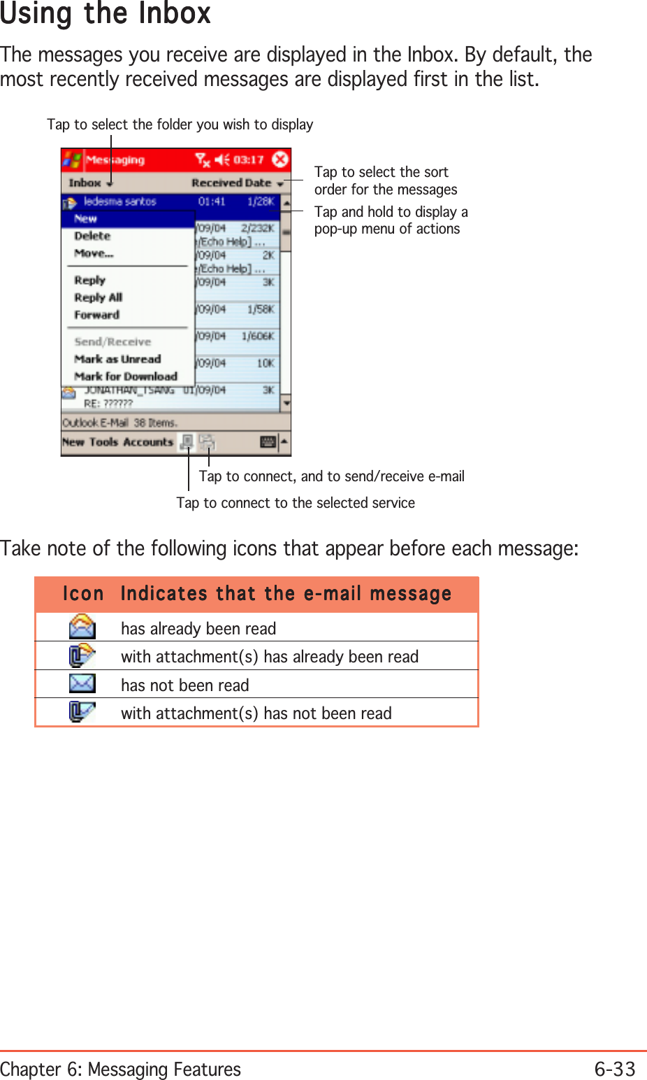 Chapter 6: Messaging Features6-33Tap to select the sortorder for the messagesTap and hold to display apop-up menu of actionsTap to connect, and to send/receive e-mailTap to connect to the selected serviceTap to select the folder you wish to displayUsing the InboxUsing the InboxUsing the InboxUsing the InboxUsing the InboxThe messages you receive are displayed in the Inbox. By default, themost recently received messages are displayed first in the list.Take note of the following icons that appear before each message:IconIconIconIconIcon Indicates that the e-mail messageIndicates that the e-mail messageIndicates that the e-mail messageIndicates that the e-mail messageIndicates that the e-mail messagehas already been readwith attachment(s) has already been readhas not been readwith attachment(s) has not been read