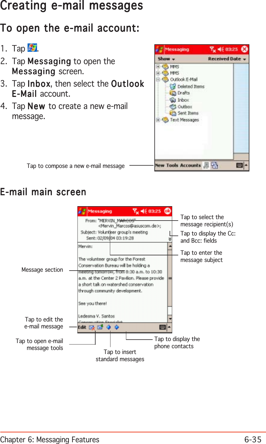 Chapter 6: Messaging Features6-35Tap to compose a new e-mail messageCreating e-mail messagesCreating e-mail messagesCreating e-mail messagesCreating e-mail messagesCreating e-mail messagesTo open the e-mail account:To open the e-mail account:To open the e-mail account:To open the e-mail account:To open the e-mail account:1. Tap  .2. Tap MessagingMessagingMessagingMessagingMess aging to open theMessagingMessagingMessagingMessagingMessaging screen.3. Tap InboxInboxInboxInboxInb ox, then select the OutlookOutlookOutlookOutlookOutlookE-MailE-MailE-MailE-MailE-Mail account.4. Tap NewNewNewNewN e w  to create a new e-mailmessage.E-mail main screenE-mail main screenE-mail main screenE-mail main screenE-mail main screenTap to edit thee-mail messageTap to open e-mailmessage tools Tap to insertstandard messagesTap to display thephone contactsTap to select themessage recipient(s)Tap to enter themessage subjectTap to display the Cc:and Bcc: fieldsMessage section