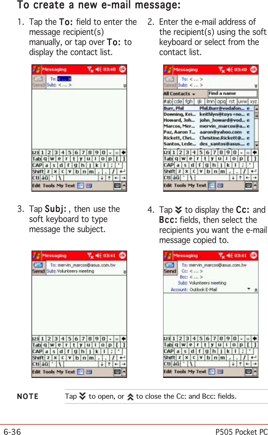 6-36P505 Pocket PC4. Tap   to display the Cc:Cc:Cc:Cc:Cc: andBcc:Bcc:Bcc:Bcc:Bc c : fields, then select therecipients you want the e-mailmessage copied to.1. Tap the To:To:To:To:To : field to enter themessage recipient(s)manually, or tap over To:To:To:To:To: todisplay the contact list.2. Enter the e-mail address ofthe recipient(s) using the softkeyboard or select from thecontact list.3. Tap Subj:Subj:Subj:Subj:Su bj : , then use thesoft keyboard to typemessage the subject.NOTENOTENOTENOTENOTE Tap  to open, or   to close the Cc: and Bcc: fields.To create a new e-mail message:To create a new e-mail message:To create a new e-mail message:To create a new e-mail message:To create a new e-mail message: