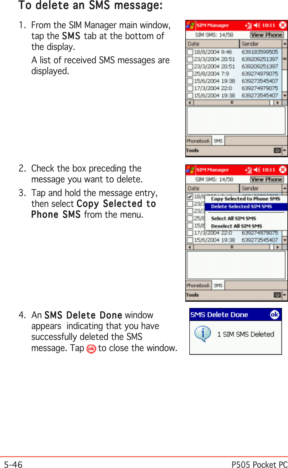 5-46P505 Pocket PCToToToToTo deletedeletedeletedeletedelete an SMS message: an SMS message: an SMS message: an SMS message: an SMS message:1. From the SIM Manager main window,tap the SMSSMSSMSSMSSM S tab at the bottom ofthe display.A list of received SMS messages aredisplayed.4. An SMS Delete DoneSMS Delete DoneSMS Delete DoneSMS Delete DoneSMS Delete Done windowappears  indicating that you havesuccessfully deleted the SMSmessage. Tap   to close the window.2. Check the box preceding themessage you want to delete.3. Tap and hold the message entry,then select Copy Selected toCopy Selected toCopy Selected toCopy Selected toCopy Selected toPhone SMS Phone SMS Phone SMS Phone SMS Phone SMS from the menu.