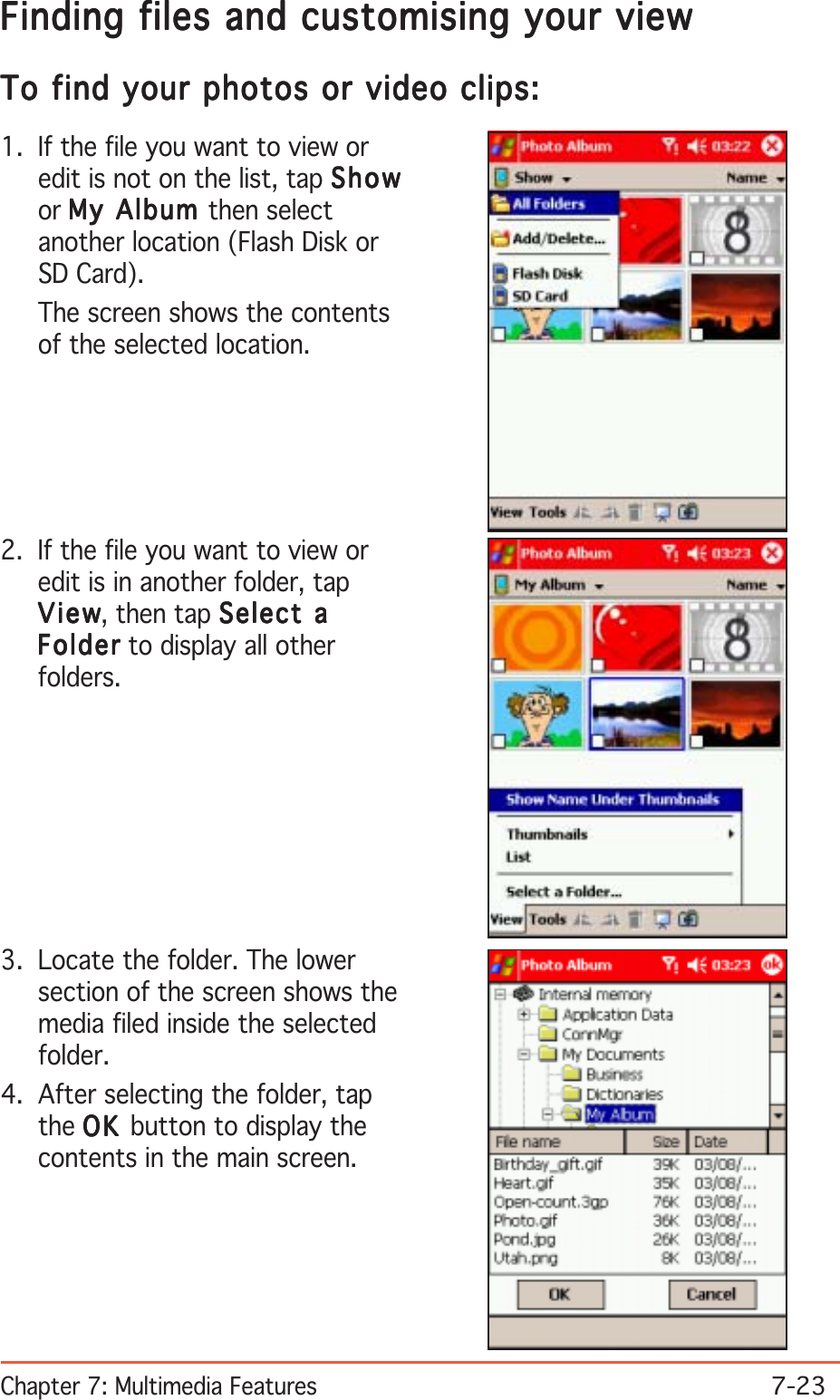 Chapter 7: Multimedia Features7-23Finding files and customising your viewFinding files and customising your viewFinding files and customising your viewFinding files and customising your viewFinding files and customising your viewTo find your photos or video clips:To find your photos or video clips:To find your photos or video clips:To find your photos or video clips:To find your photos or video clips:1. If the file you want to view oredit is not on the list, tap ShowShowShowShowShowor My Album My Album My Album My Album My Album then selectanother location (Flash Disk orSD Card).The screen shows the contentsof the selected location.2. If the file you want to view oredit is in another folder, tapViewViewViewViewVi e w, then tap Select aSelect aSelect aSelect aSelect aFolderFolderFolderFolderFold er to display all otherfolders.3. Locate the folder. The lowersection of the screen shows themedia filed inside the selectedfolder.4. After selecting the folder, tapthe OKOKOKOKO K  button to display thecontents in the main screen.
