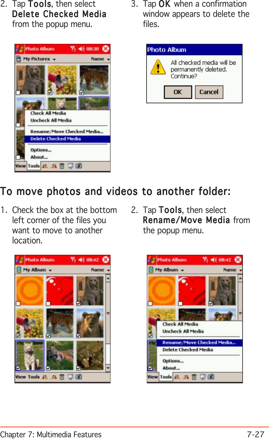 Chapter 7: Multimedia Features7-272. Tap ToolsToolsToolsToolsTo ols, then selectDelete Checked MediaDelete Checked MediaDelete Checked MediaDelete Checked MediaDelete Checked Mediafrom the popup menu.3. Tap OKOKOKOKO K  when a confirmationwindow appears to delete thefiles.2. Tap ToolsToolsToolsToolsTo ols, then selectRename/Move Media Rename/Move Media Rename/Move Media Rename/Move Media Rename/Move Media fromthe popup menu.1. Check the box at the bottomleft corner of the files youwant to move to anotherlocation.To move photos and videos to another folder:To move photos and videos to another folder:To move photos and videos to another folder:To move photos and videos to another folder:To move photos and videos to another folder: