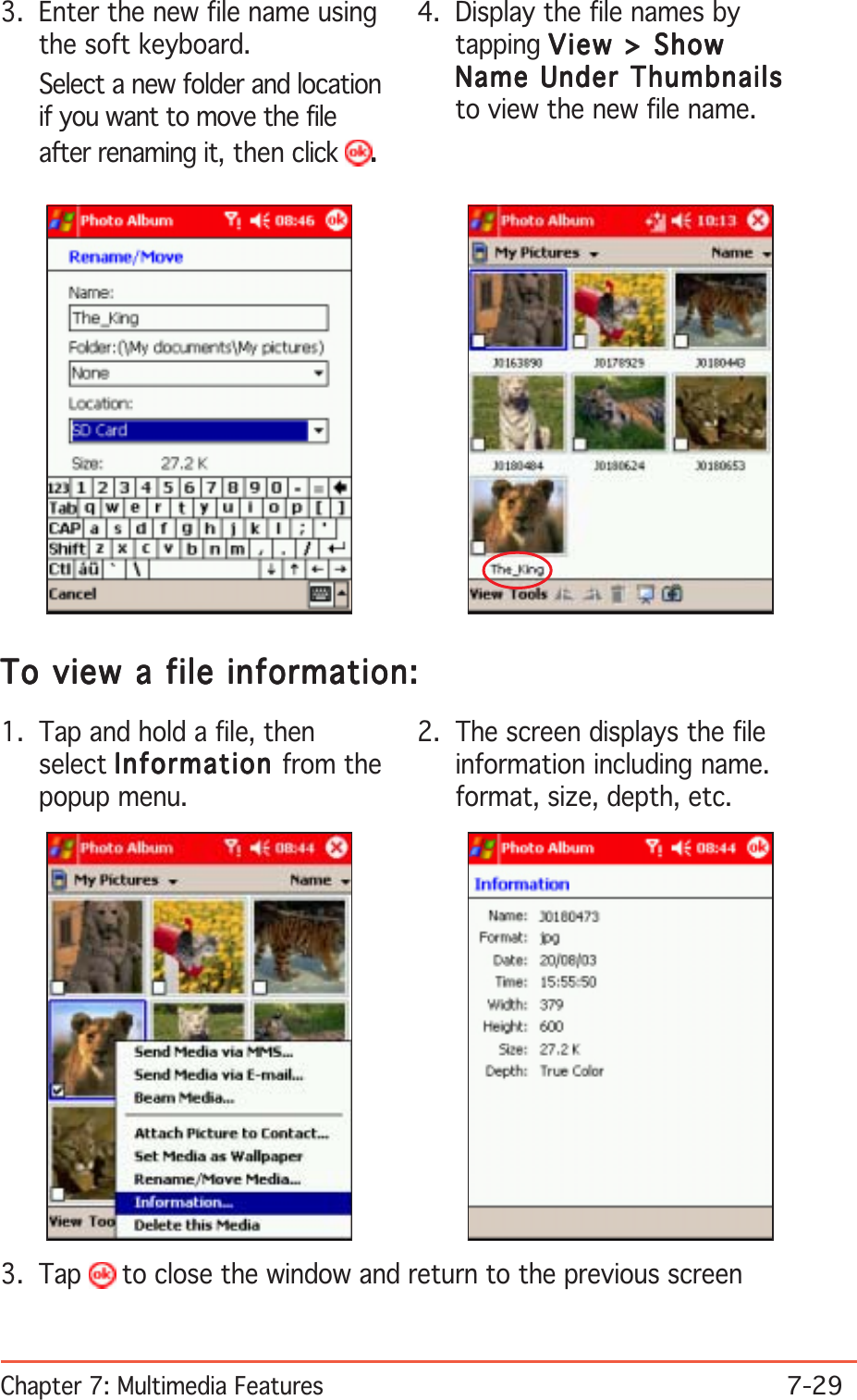 Chapter 7: Multimedia Features7-294. Display the file names bytapping View &gt; ShowView &gt; ShowView &gt; ShowView &gt; ShowView &gt; ShowName Under ThumbnailsName Under ThumbnailsName Under ThumbnailsName Under ThumbnailsName Under Thumbnailsto view the new file name.3. Enter the new file name usingthe soft keyboard.Select a new folder and locationif you want to move the fileafter renaming it, then click .....2. The screen displays the fileinformation including name.format, size, depth, etc.1. Tap and hold a file, thenselect InformationInformationInformationInformationInformation from thepopup menu.To view a file information:To view a file information:To view a file information:To view a file information:To view a file information:3. Tap   to close the window and return to the previous screen