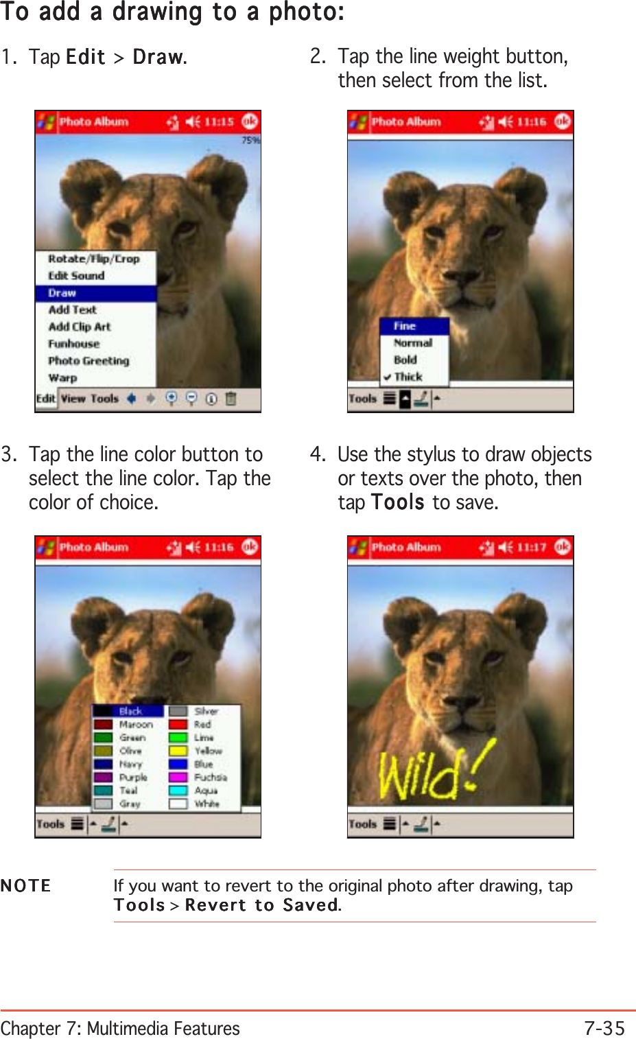 Chapter 7: Multimedia Features7-35To add a drawing to a photo:To add a drawing to a photo:To add a drawing to a photo:To add a drawing to a photo:To add a drawing to a photo:1. Tap EditEditEditEditEdit &gt; Draw Draw Draw Draw Draw. 2. Tap the line weight button,then select from the list.3. Tap the line color button toselect the line color. Tap thecolor of choice.4. Use the stylus to draw objectsor texts over the photo, thentap ToolsToolsToolsToolsTools to save.NOTENOTENOTENOTEN O T E If you want to revert to the original photo after drawing, tapToolsToolsToolsToolsTools &gt; Revert to SavedRevert to SavedRevert to SavedRevert to SavedRevert to Saved.