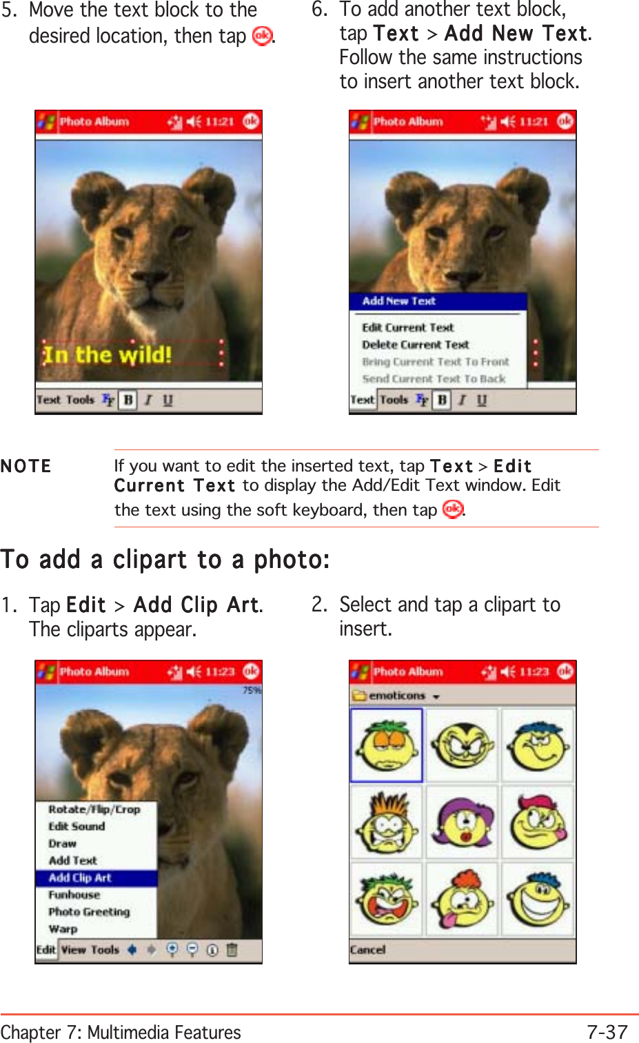 Chapter 7: Multimedia Features7-37NOTENOTENOTENOTEN O T E If you want to edit the inserted text, tap TextTextTextTextText &gt; EditEditEditEditEditCurrent Text Current Text Current Text Current Text C u r r e n t   T e x t  to display the Add/Edit Text window. Editthe text using the soft keyboard, then tap  .5. Move the text block to thedesired location, then tap  .6. To add another text block,tap TextTextTextTextText &gt; Add New TextAdd New TextAdd New TextAdd New TextAdd New Text.Follow the same instructionsto insert another text block.To add a clipart to a photo:To add a clipart to a photo:To add a clipart to a photo:To add a clipart to a photo:To add a clipart to a photo:1. Tap EditEditEditEditEdit &gt; Add Clip Art Add Clip Art Add Clip Art Add Clip Art Add Clip Art.The cliparts appear.2. Select and tap a clipart toinsert.