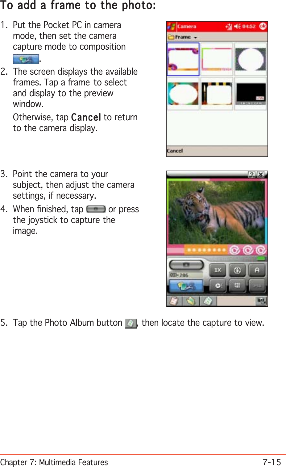 Chapter 7: Multimedia Features7-15To add a frame to the photo:To add a frame to the photo:To add a frame to the photo:To add a frame to the photo:To add a frame to the photo:1. Put the Pocket PC in cameramode, then set the cameracapture mode to composition.2. The screen displays the availableframes. Tap a frame to selectand display to the previewwindow.Otherwise, tap CancelCancelCancelCancelCan cel to returnto the camera display.5. Tap the Photo Album button  , then locate the capture to view.3. Point the camera to yoursubject, then adjust the camerasettings, if necessary.4. When finished, tap   or pressthe joystick to capture theimage.