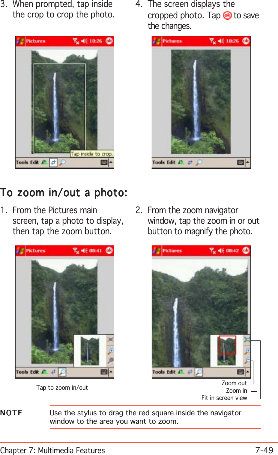 Chapter 7: Multimedia Features7-493. When prompted, tap insidethe crop to crop the photo.4. The screen displays thecropped photo. Tap   to savethe changes.To zoom in/out a photo:To zoom in/out a photo:To zoom in/out a photo:To zoom in/out a photo:To zoom in/out a photo:1. From the Pictures mainscreen, tap a photo to display,then tap the zoom button.2. From the zoom navigatorwindow, tap the zoom in or outbutton to magnify the photo.Tap to zoom in/outNOTENOTENOTENOTEN O T E Use the stylus to drag the red square inside the navigatorwindow to the area you want to zoom.Zoom outZoom inFit in screen view