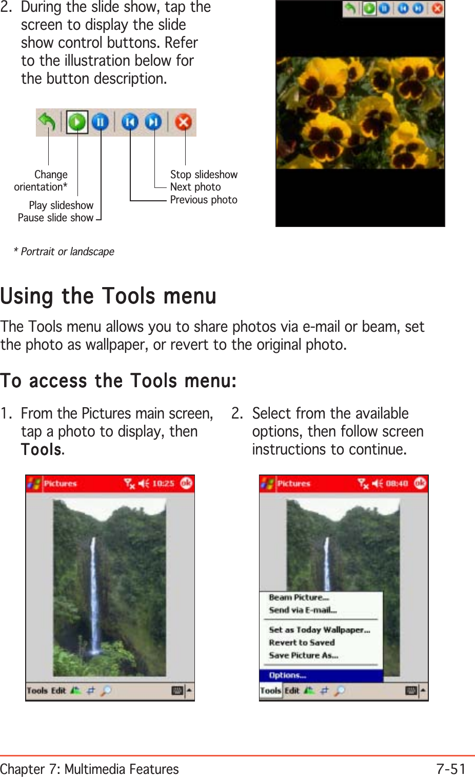 Chapter 7: Multimedia Features7-512. During the slide show, tap thescreen to display the slideshow control buttons. Referto the illustration below forthe button description.Stop slideshowNext photoPrevious photoPlay slideshowPause slide showChangeorientation** Portrait or landscapeUsing the Tools menuUsing the Tools menuUsing the Tools menuUsing the Tools menuUsing the Tools menuThe Tools menu allows you to share photos via e-mail or beam, setthe photo as wallpaper, or revert to the original photo.To access the Tools menu:To access the Tools menu:To access the Tools menu:To access the Tools menu:To access the Tools menu:1. From the Pictures main screen,tap a photo to display, thenToolsToolsToolsToolsTools.2. Select from the availableoptions, then follow screeninstructions to continue.