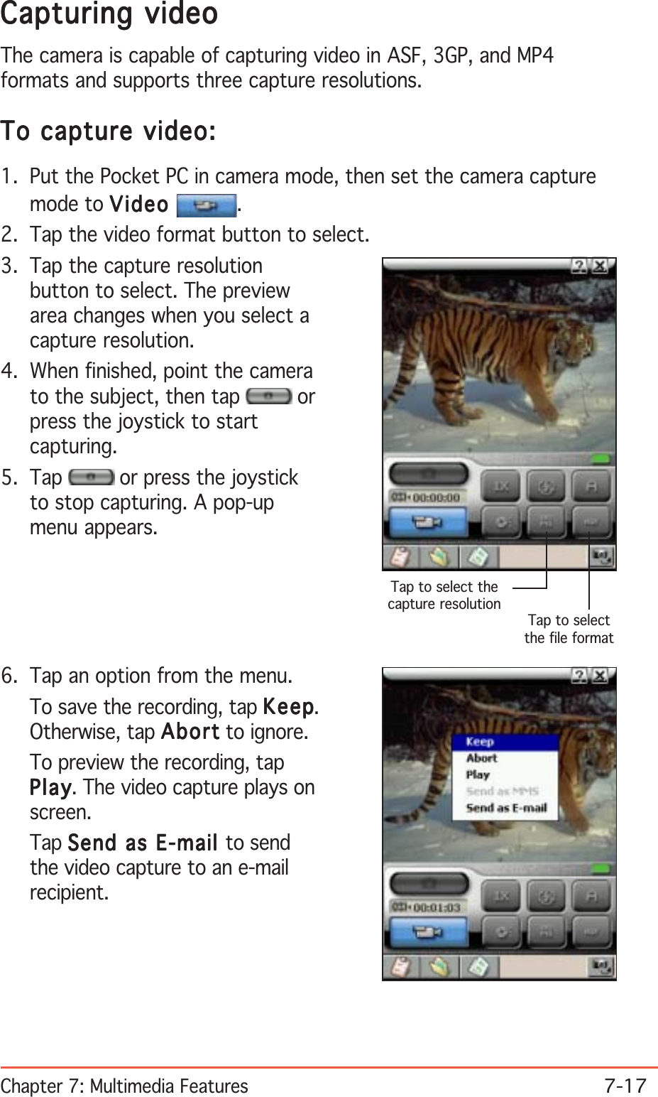 Chapter 7: Multimedia Features7-17Capturing videoCapturing videoCapturing videoCapturing videoCapturing videoThe camera is capable of capturing video in ASF, 3GP, and MP4formats and supports three capture resolutions.To capture video:To capture video:To capture video:To capture video:To capture video:1. Put the Pocket PC in camera mode, then set the camera capturemode to VideoVideoVideoVideoVideo .2. Tap the video format button to select.3. Tap the capture resolutionbutton to select. The previewarea changes when you select acapture resolution.4. When finished, point the camerato the subject, then tap   orpress the joystick to startcapturing.5. Tap   or press the joystickto stop capturing. A pop-upmenu appears.6. Tap an option from the menu.To save the recording, tap KeepKeepKeepKeepKeep.Otherwise, tap AbortAbortAbortAbortAbo rt to ignore.To preview the recording, tapPlayPlayPlayPlayPl a y. The video capture plays onscreen.Tap Send as E-mail Send as E-mail Send as E-mail Send as E-mail Send as E-mail to sendthe video capture to an e-mailrecipient.Tap to selectthe file formatTap to select thecapture resolution