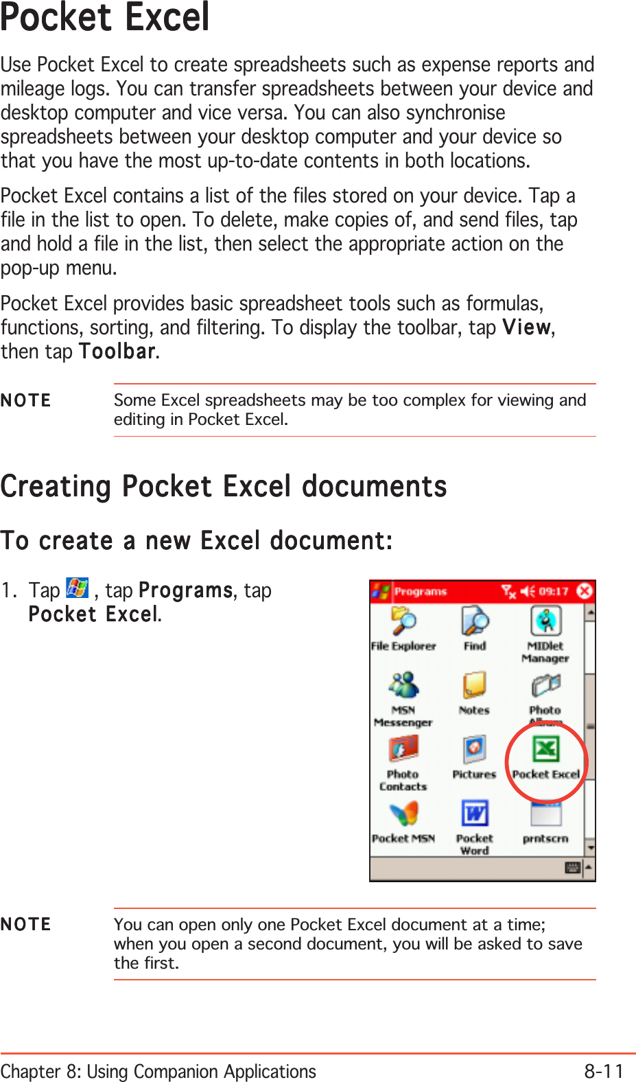 Chapter 8: Using Companion Applications8-11Pocket ExcelPocket ExcelPocket ExcelPocket ExcelPocket ExcelUse Pocket Excel to create spreadsheets such as expense reports andmileage logs. You can transfer spreadsheets between your device anddesktop computer and vice versa. You can also synchronisespreadsheets between your desktop computer and your device sothat you have the most up-to-date contents in both locations.Pocket Excel contains a list of the files stored on your device. Tap afile in the list to open. To delete, make copies of, and send files, tapand hold a file in the list, then select the appropriate action on thepop-up menu.Pocket Excel provides basic spreadsheet tools such as formulas,functions, sorting, and filtering. To display the toolbar, tap ViewViewViewViewView,then tap ToolbarToolbarToolbarToolbarToolbar.NOTENOTENOTENOTEN O T E Some Excel spreadsheets may be too complex for viewing andediting in Pocket Excel.NOTENOTENOTENOTEN O T E You can open only one Pocket Excel document at a time;when you open a second document, you will be asked to savethe first.Creating Pocket Excel documentsCreating Pocket Excel documentsCreating Pocket Excel documentsCreating Pocket Excel documentsCreating Pocket Excel documentsTo create a new Excel document:To create a new Excel document:To create a new Excel document:To create a new Excel document:To create a new Excel document:1. Tap   , tap ProgramsProgramsProgramsProgramsPrograms, tapPocket ExcelPocket ExcelPocket ExcelPocket ExcelPocket Excel.
