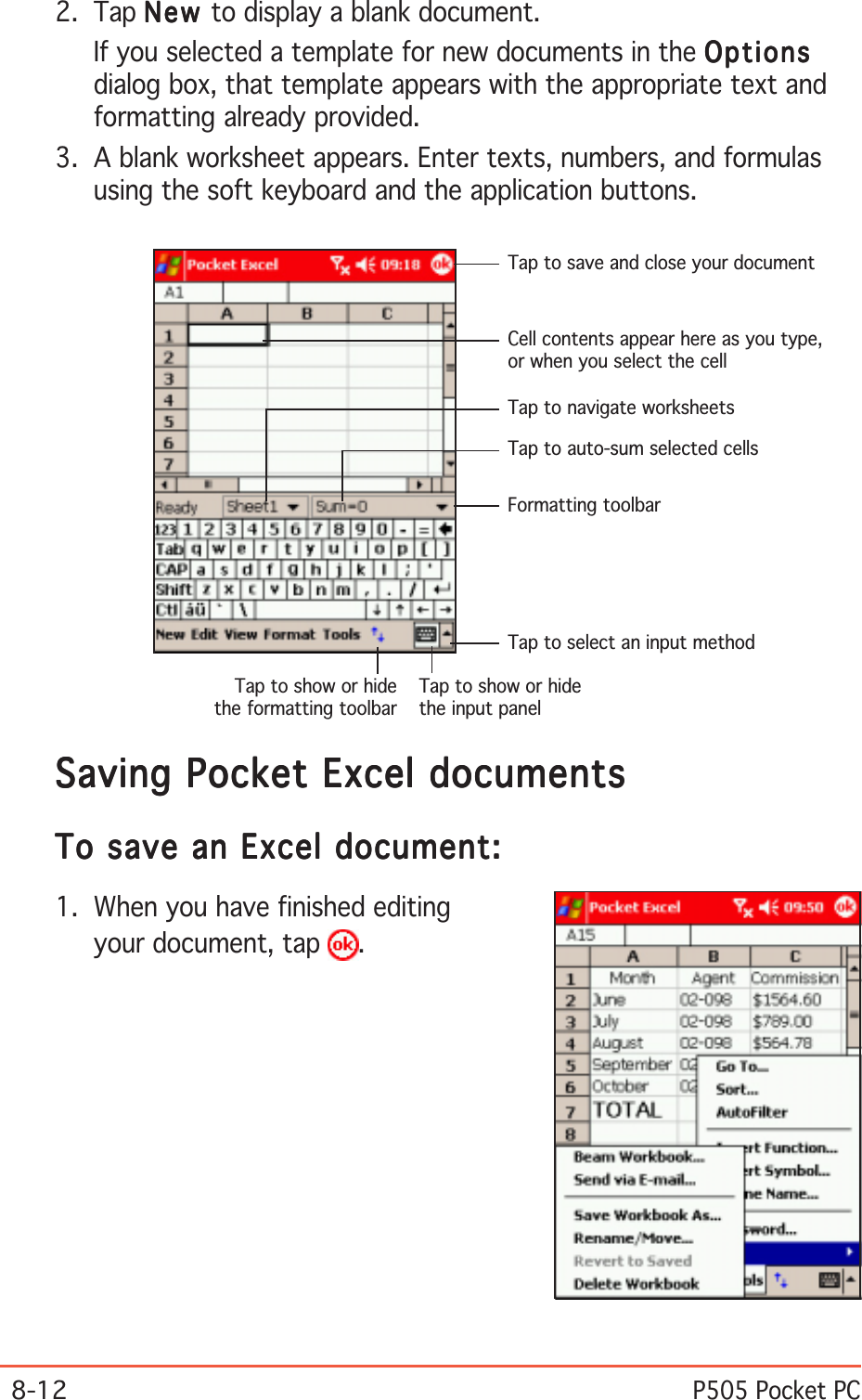 8-12P505 Pocket PCSaving Pocket Excel documentsSaving Pocket Excel documentsSaving Pocket Excel documentsSaving Pocket Excel documentsSaving Pocket Excel documentsTo save an Excel document:To save an Excel document:To save an Excel document:To save an Excel document:To save an Excel document:1. When you have finished editingyour document, tap  .2. Tap NewNewNewNewNe w  to display a blank document.If you selected a template for new documents in the OptionsOptionsOptionsOptionsOptionsdialog box, that template appears with the appropriate text andformatting already provided.3. A blank worksheet appears. Enter texts, numbers, and formulasusing the soft keyboard and the application buttons.Cell contents appear here as you type,or when you select the cellTap to select an input methodTap to show or hidethe input panelTap to save and close your documentFormatting toolbarTap to auto-sum selected cellsTap to navigate worksheetsTap to show or hidethe formatting toolbar