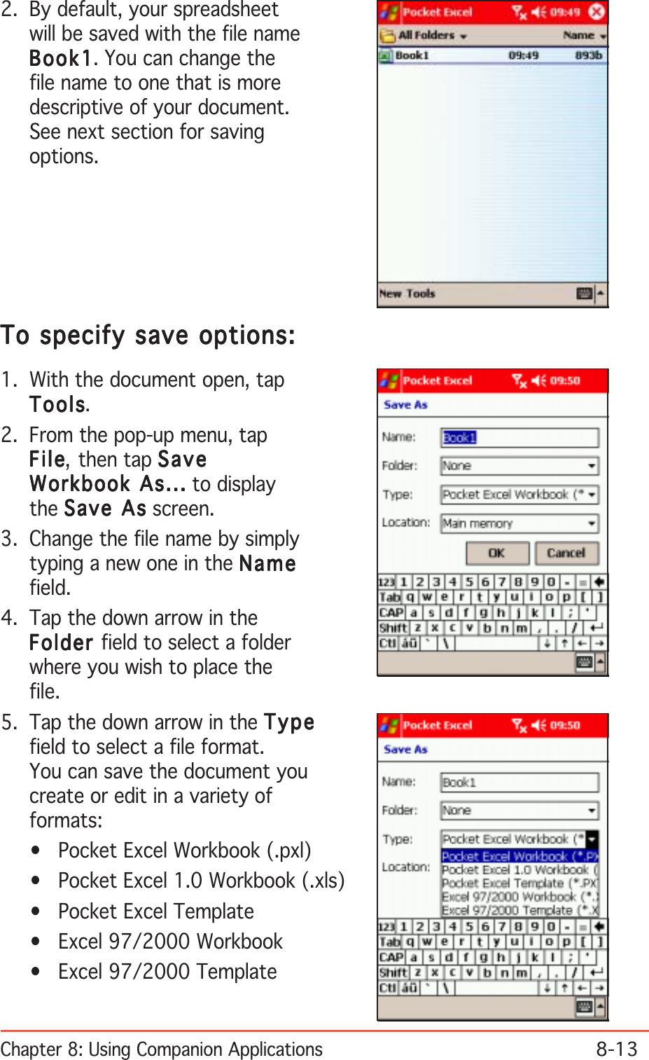 Chapter 8: Using Companion Applications8-13To specify save options:To specify save options:To specify save options:To specify save options:To specify save options:1. With the document open, tapToolsToolsToolsToolsTools.2. From the pop-up menu, tapFileFileFileFileF il e, then tap SaveSaveSaveSaveSaveWorkbook As...Workbook As...Workbook As...Workbook As...Workbook As... to displaythe Save AsSave AsSave AsSave AsSave As screen.3. Change the file name by simplytyping a new one in the NameNameNameNameNamefield.4. Tap the down arrow in theFolderFolderFolderFolderFolder field to select a folderwhere you wish to place thefile.5. Tap the down arrow in the TypeTypeTypeTypeTypefield to select a file format.You can save the document youcreate or edit in a variety offormats:• Pocket Excel Workbook (.pxl)• Pocket Excel 1.0 Workbook (.xls)• Pocket Excel Template• Excel 97/2000 Workbook• Excel 97/2000 Template2. By default, your spreadsheetwill be saved with the file nameBook1Book1Book1Book1Bo ok 1. You can change thefile name to one that is moredescriptive of your document.See next section for savingoptions.