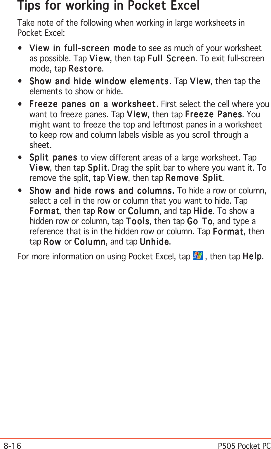 8-16P505 Pocket PCTips for working in Pocket ExcelTips for working in Pocket ExcelTips for working in Pocket ExcelTips for working in Pocket ExcelTips for working in Pocket ExcelTake note of the following when working in large worksheets inPocket Excel:•View in full-screen modeView in full-screen modeView in full-screen modeView in full-screen modeView in full-screen mode to see as much of your worksheetas possible. Tap ViewViewViewViewVi e w, then tap Full ScreenFull ScreenFull ScreenFull ScreenFull Screen. To exit full-screenmode, tap RestoreRestoreRestoreRestoreRestore.•Show and hide window elements.Show and hide window elements.Show and hide window elements.Show and hide window elements.Show and hide window elements. Tap ViewViewViewViewVi e w, then tap theelements to show or hide.•Freeze panes on a worksheet.Freeze panes on a worksheet.Freeze panes on a worksheet.Freeze panes on a worksheet.Freeze panes on a worksheet. First select the cell where youwant to freeze panes. Tap ViewViewViewViewVi e w, then tap Freeze PanesFreeze PanesFreeze PanesFreeze PanesFreeze Panes. Youmight want to freeze the top and leftmost panes in a worksheetto keep row and column labels visible as you scroll through asheet.•Split panes Split panes Split panes Split panes Split panes to view different areas of a large worksheet. TapViewViewViewViewVi e w, then tap SplitSplitSplitSplitSp lit. Drag the split bar to where you want it. Toremove the split, tap ViewViewViewViewVi e w, then tap Remove SplitRemove SplitRemove SplitRemove SplitRemove Split.•Show and hide rows and columns.Show and hide rows and columns.Show and hide rows and columns.Show and hide rows and columns.Show and hide rows and columns. To hide a row or column,select a cell in the row or column that you want to hide. TapFormatFormatFormatFormatFormat, then tap RowRowRowRowRow or ColumnColumnColumnColumnColu mn, and tap HideHideHideHideHide. To show ahidden row or column, tap ToolsToolsToolsToolsTo ols, then tap Go ToGo ToGo ToGo ToGo  T o, and type areference that is in the hidden row or column. Tap FormatFormatFormatFormatFormat, thentap RowRowRowRowRow or ColumnColumnColumnColumnColu mn, and tap UnhideUnhideUnhideUnhideUnhide.For more information on using Pocket Excel, tap   , then tap HelpHelpHelpHelpHelp.