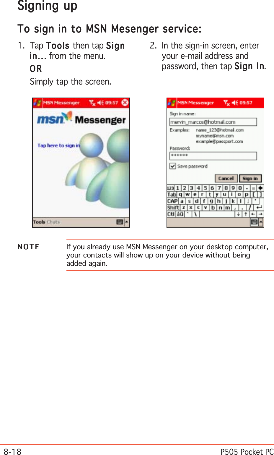 8-18P505 Pocket PCSigning upSigning upSigning upSigning upSigning upTo sign in to MSN Mesenger service:To sign in to MSN Mesenger service:To sign in to MSN Mesenger service:To sign in to MSN Mesenger service:To sign in to MSN Mesenger service:NOTENOTENOTENOTEN O T E If you already use MSN Messenger on your desktop computer,your contacts will show up on your device without beingadded again.2. In the sign-in screen, enteryour e-mail address andpassword, then tap Sign InSign InSign InSign InSign In.1. Tap ToolsToolsToolsToolsTool s then tap SignSignSignSignSignin...in...in...in...in ... from the menu.ORORORORORSimply tap the screen.