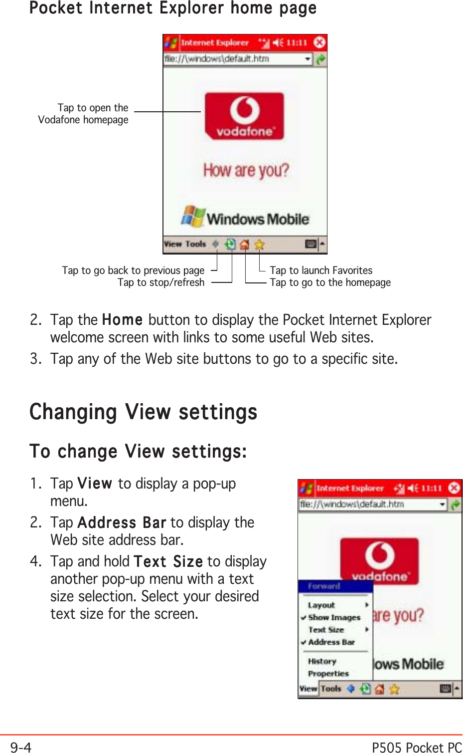 9-4P505 Pocket PC2. Tap the HomeHomeHomeHomeHo me button to display the Pocket Internet Explorerwelcome screen with links to some useful Web sites.3. Tap any of the Web site buttons to go to a specific site.Changing View settingsChanging View settingsChanging View settingsChanging View settingsChanging View settingsTo change View settings:To change View settings:To change View settings:To change View settings:To change View settings:1. Tap ViewViewViewViewVi ew to display a pop-upmenu.2. Tap Address BarAddress BarAddress BarAddress BarAddress Bar to display theWeb site address bar.4. Tap and hold Text SizeText SizeText SizeText SizeText Size to displayanother pop-up menu with a textsize selection. Select your desiredtext size for the screen.Tap to launch FavoritesTap to go to the homepageTap to go back to previous pageTap to stop/refreshTap to open theVodafone homepagePocket Internet Explorer home pagePocket Internet Explorer home pagePocket Internet Explorer home pagePocket Internet Explorer home pagePocket Internet Explorer home page