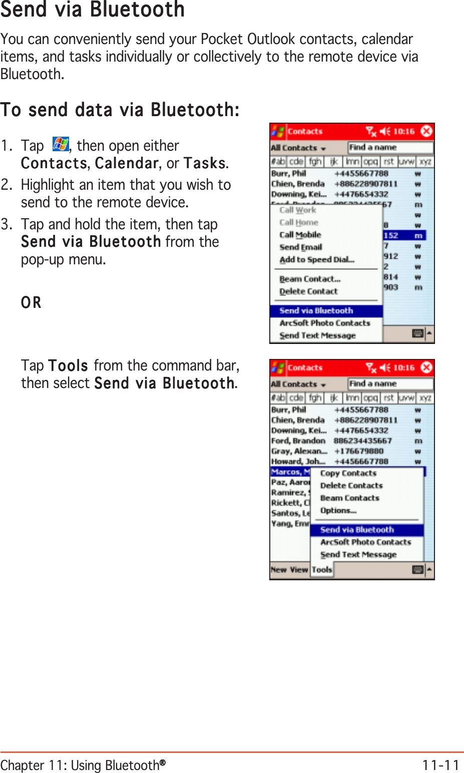 Chapter 11: Using Bluetooth®®®®®11-11Send via BluetoothSend via BluetoothSend via BluetoothSend via BluetoothSend via BluetoothYou can conveniently send your Pocket Outlook contacts, calendaritems, and tasks individually or collectively to the remote device viaBluetooth.To send data via Bluetooth:To send data via Bluetooth:To send data via Bluetooth:To send data via Bluetooth:To send data via Bluetooth:1. Tap   , then open eitherContactsContactsContactsContactsContacts, CalendarCalendarCalendarCalendarCalendar, or TasksTasksTasksTasksTasks.2. Highlight an item that you wish tosend to the remote device.3. Tap and hold the item, then tapSend via BluetoothSend via BluetoothSend via BluetoothSend via BluetoothSend via Bluetooth from thepop-up menu.ORORORORORTap ToolsToolsToolsToolsToo ls from the command bar,then select Send via BluetoothSend via BluetoothSend via BluetoothSend via BluetoothSend via Bluetooth.