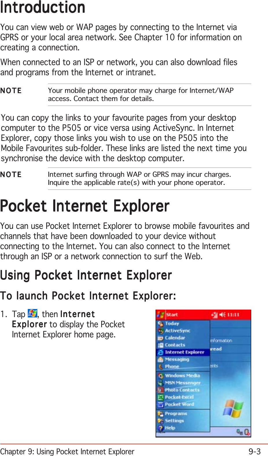 Chapter 9: Using Pocket Internet Explorer9-3IntroductionIntroductionIntroductionIntroductionIntroductionYou can view web or WAP pages by connecting to the Internet viaGPRS or your local area network. See Chapter 10 for information oncreating a connection.When connected to an ISP or network, you can also download filesand programs from the Internet or intranet.NOTENOTENOTENOTEN O T E Your mobile phone operator may charge for Internet/WAPaccess. Contact them for details.Pocket Internet ExplorerPocket Internet ExplorerPocket Internet ExplorerPocket Internet ExplorerPocket Internet ExplorerYou can use Pocket Internet Explorer to browse mobile favourites andchannels that have been downloaded to your device withoutconnecting to the Internet. You can also connect to the Internetthrough an ISP or a network connection to surf the Web.Using Pocket Internet ExplorerUsing Pocket Internet ExplorerUsing Pocket Internet ExplorerUsing Pocket Internet ExplorerUsing Pocket Internet ExplorerTo launch Pocket Internet Explorer:To launch Pocket Internet Explorer:To launch Pocket Internet Explorer:To launch Pocket Internet Explorer:To launch Pocket Internet Explorer:1. Tap  , then InternetInternetInternetInternetInternetExplorerExplorerExplorerExplorerExplorer to display the PocketInternet Explorer home page.NOTENOTENOTENOTEN O T E Internet surfing through WAP or GPRS may incur charges.Inquire the applicable rate(s) with your phone operator.You can copy the links to your favourite pages from your desktopcomputer to the P505 or vice versa using ActiveSync. In InternetExplorer, copy those links you wish to use on the P505 into theMobile Favourites sub-folder. These links are listed the next time yousynchronise the device with the desktop computer.