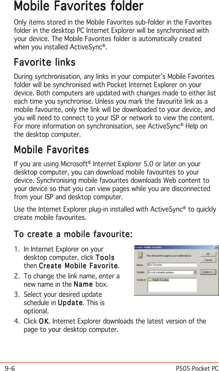 9-6P505 Pocket PCMobile Favorites folderMobile Favorites folderMobile Favorites folderMobile Favorites folderMobile Favorites folderOnly items stored in the Mobile Favorites sub-folder in the Favoritesfolder in the desktop PC Internet Explorer will be synchronised withyour device. The Mobile Favorites folder is automatically createdwhen you installed ActiveSync®.Favorite linksFavorite linksFavorite linksFavorite linksFavorite linksDuring synchronisation, any links in your computer’s Mobile Favoritesfolder will be synchronised with Pocket Internet Explorer on yourdevice. Both computers are updated with changes made to either listeach time you synchronise. Unless you mark the favourite link as amobile favourite, only the link will be downloaded to your device, andyou will need to connect to your ISP or network to view the content.For more information on synchronisation, see ActiveSync® Help onthe desktop computer.Mobile FavoritesMobile FavoritesMobile FavoritesMobile FavoritesMobile FavoritesIf you are using Microsoft® Internet Explorer 5.0 or later on yourdesktop computer, you can download mobile favourites to yourdevice. Synchronising mobile favourites downloads Web content toyour device so that you can view pages while you are disconnectedfrom your ISP and desktop computer.Use the Internet Explorer plug-in installed with ActiveSync® to quicklycreate mobile favourites.To create a mobile favourite:To create a mobile favourite:To create a mobile favourite:To create a mobile favourite:To create a mobile favourite:1. In Internet Explorer on yourdesktop computer, click ToolsToolsToolsToolsToolsthen Create Mobile FavoriteCreate Mobile FavoriteCreate Mobile FavoriteCreate Mobile FavoriteCreate Mobile Favorite.2. To change the link name, enter anew name in the NameNameNameNameName box.3. Select your desired updateschedule in UpdateUpdateUpdateUpdateUpd ate. This isoptional.4. Click OKOKOKOKO K. Internet Explorer downloads the latest version of thepage to your desktop computer.