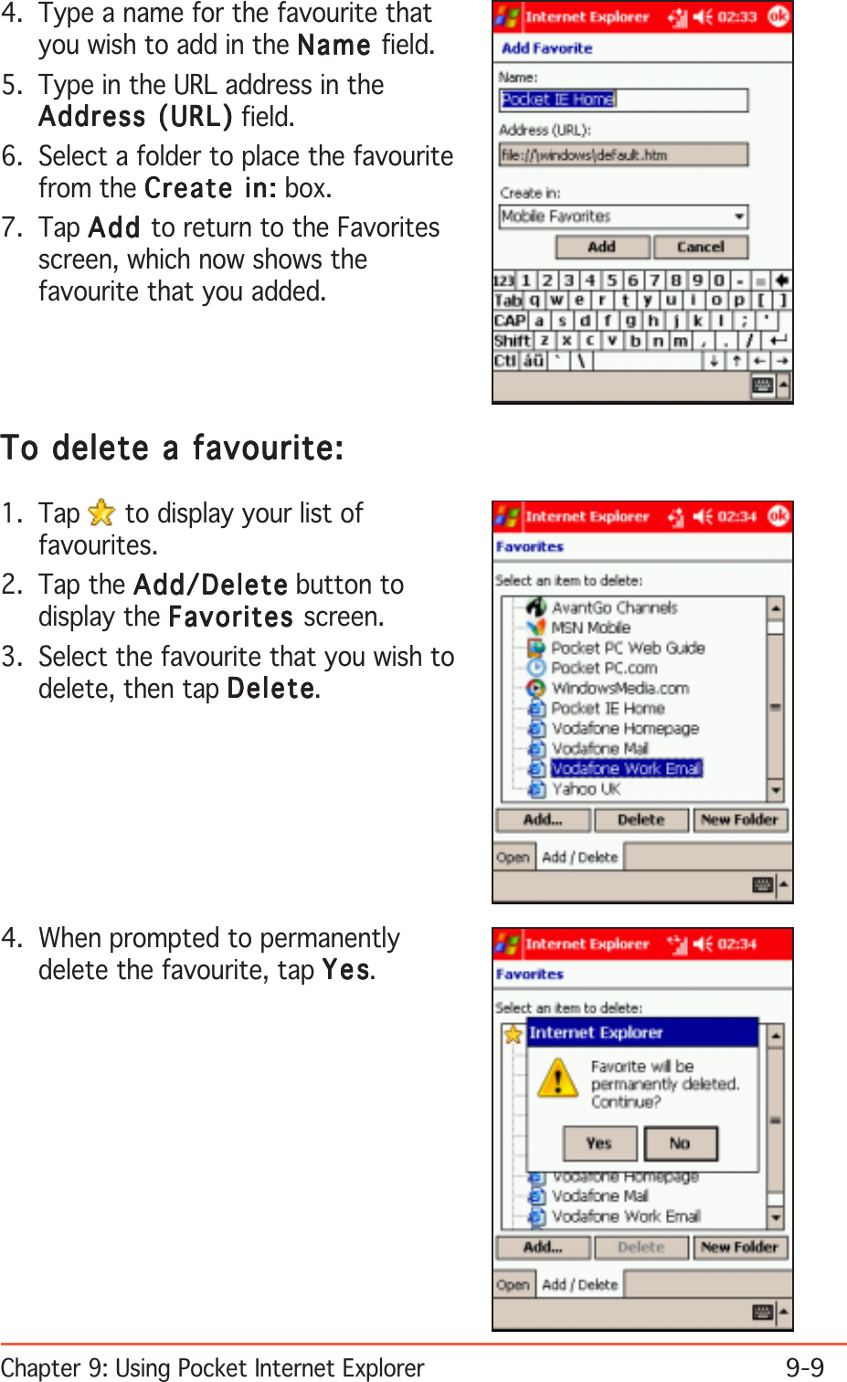 Chapter 9: Using Pocket Internet Explorer9-94. Type a name for the favourite thatyou wish to add in the NameNameNameNameName field.5. Type in the URL address in theAddress (URL)Address (URL)Address (URL)Address (URL)Address (URL) field.6. Select a folder to place the favouritefrom the Create in:Create in:Create in:Create in:Create in: box.7. Tap AddAddAddAddAdd to return to the Favoritesscreen, which now shows thefavourite that you added.To delete a favourite:To delete a favourite:To delete a favourite:To delete a favourite:To delete a favourite:1. Tap   to display your list offavourites.2. Tap the Add/DeleteAdd/DeleteAdd/DeleteAdd/DeleteAdd/Delete button todisplay the FavoritesFavoritesFavoritesFavoritesFavorites screen.3. Select the favourite that you wish todelete, then tap DeleteDeleteDeleteDeleteDelete.4. When prompted to permanentlydelete the favourite, tap YesYesYesYesYes.