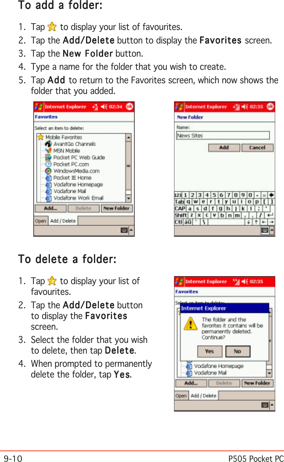 9-10P505 Pocket PCTo add a folder:To add a folder:To add a folder:To add a folder:To add a folder:1. Tap   to display your list of favourites.2. Tap the Add/DeleteAdd/DeleteAdd/DeleteAdd/DeleteAdd/Delete button to display the FavoritesFavoritesFavoritesFavoritesFavorites screen.3. Tap the New FolderNew FolderNew FolderNew FolderNew Folder button.4. Type a name for the folder that you wish to create.5. Tap AddAddAddAddAdd to return to the Favorites screen, which now shows thefolder that you added.To delete a folder:To delete a folder:To delete a folder:To delete a folder:To delete a folder:1. Tap   to display your list offavourites.2. Tap the Add/DeleteAdd/DeleteAdd/DeleteAdd/DeleteAdd/Delete buttonto display the FavoritesFavoritesFavoritesFavoritesFavoritesscreen.3. Select the folder that you wishto delete, then tap DeleteDeleteDeleteDeleteDelete.4. When prompted to permanentlydelete the folder, tap YesYesYesYesYes.