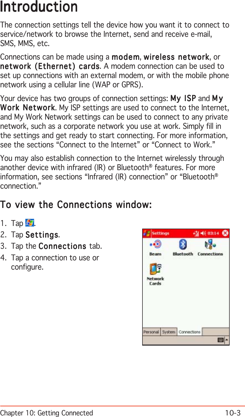 Chapter 10: Getting Connected10-3IntroductionIntroductionIntroductionIntroductionIntroductionThe connection settings tell the device how you want it to connect toservice/network to browse the Internet, send and receive e-mail,SMS, MMS, etc.Connections can be made using a modemmodemmodemmodemmodem, wireless networkwireless networkwireless networkwireless networkwireless network, ornetwork (Ethernet) cardsnetwork (Ethernet) cardsnetwork (Ethernet) cardsnetwork (Ethernet) cardsnetwork (Ethernet) cards. A modem connection can be used toset up connections with an external modem, or with the mobile phonenetwork using a cellular line (WAP or GPRS).Your device has two groups of connection settings: My ISPMy ISPMy ISPMy ISPMy ISP and MyMyMyMyMyWork NetworkWork NetworkWork NetworkWork NetworkWork Network. My ISP settings are used to connect to the Internet,and My Work Network settings can be used to connect to any privatenetwork, such as a corporate network you use at work. Simply fill inthe settings and get ready to start connecting. For more information,see the sections “Connect to the Internet” or “Connect to Work.”You may also establish connection to the Internet wirelessly throughanother device with infrared (IR) or Bluetooth® features. For moreinformation, see sections “Infrared (IR) connection” or “Bluetooth®connection.”To view the Connections window:To view the Connections window:To view the Connections window:To view the Connections window:To view the Connections window:1. Tap  .2. Tap SettingsSettingsSettingsSettingsSettings.3. Tap the ConnectionsConnectionsConnectionsConnectionsConnections tab.4. Tap a connection to use orconfigure.