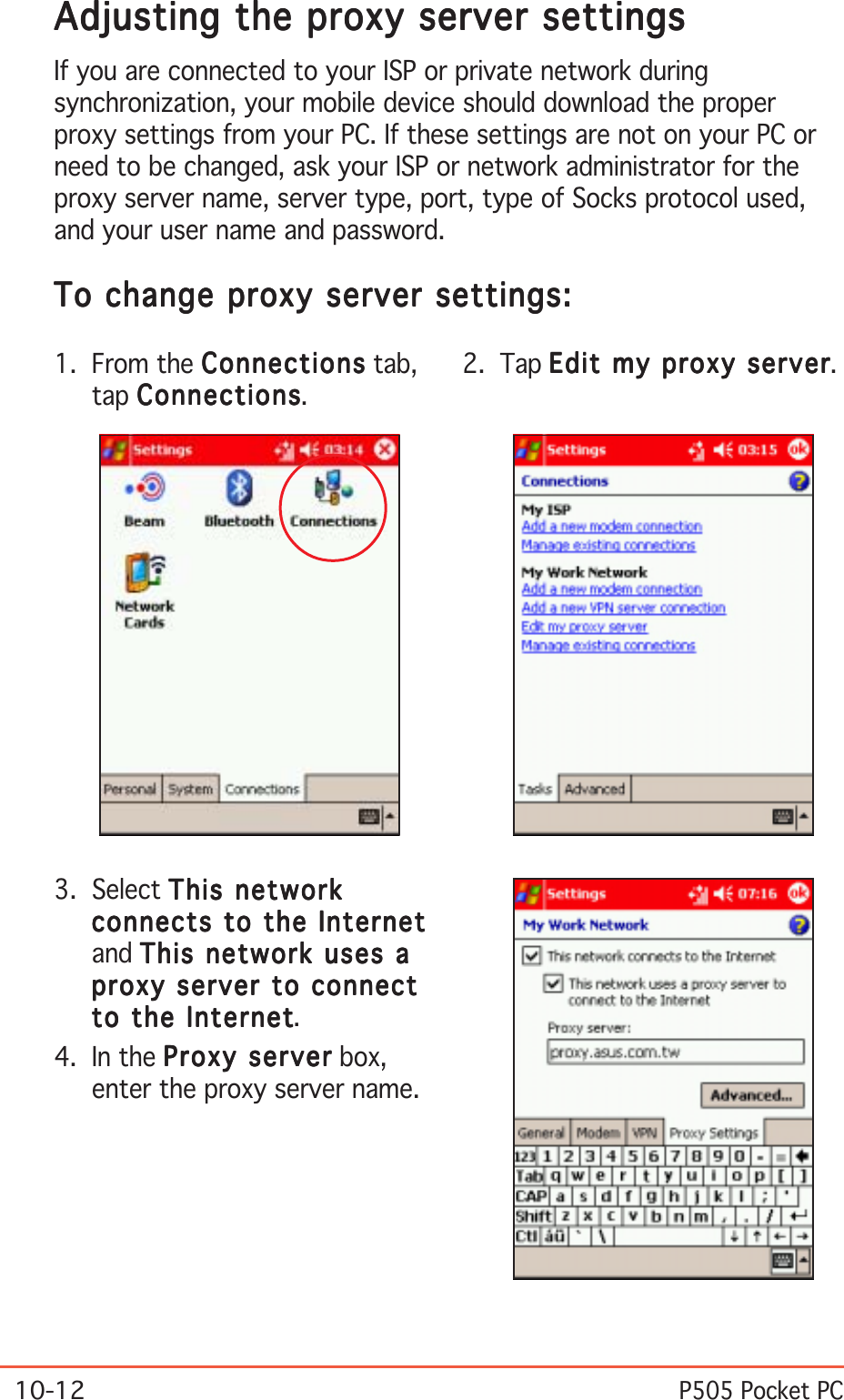 10-12P505 Pocket PCAdjusting the proxy server settingsAdjusting the proxy server settingsAdjusting the proxy server settingsAdjusting the proxy server settingsAdjusting the proxy server settingsIf you are connected to your ISP or private network duringsynchronization, your mobile device should download the properproxy settings from your PC. If these settings are not on your PC orneed to be changed, ask your ISP or network administrator for theproxy server name, server type, port, type of Socks protocol used,and your user name and password.To change proxy server settings:To change proxy server settings:To change proxy server settings:To change proxy server settings:To change proxy server settings:3. Select This networkThis networkThis networkThis networkThis networkconnects to the Internetconnects to the Internetconnects to the Internetconnects to the Internetconnects to the Internetand This network uses aThis network uses aThis network uses aThis network uses aThis network uses aproxy server to connectproxy server to connectproxy server to connectproxy server to connectproxy server to connectto the Internetto the Internetto the Internetto the Internetto the Internet.4. In the Proxy serverProxy serverProxy serverProxy serverProxy server box,enter the proxy server name.2. Tap Edit my proxy serverEdit my proxy serverEdit my proxy serverEdit my proxy serverEdit my proxy server.1. From the ConnectionsConnectionsConnectionsConnectionsConnections tab,tap ConnectionsConnectionsConnectionsConnectionsConnections.