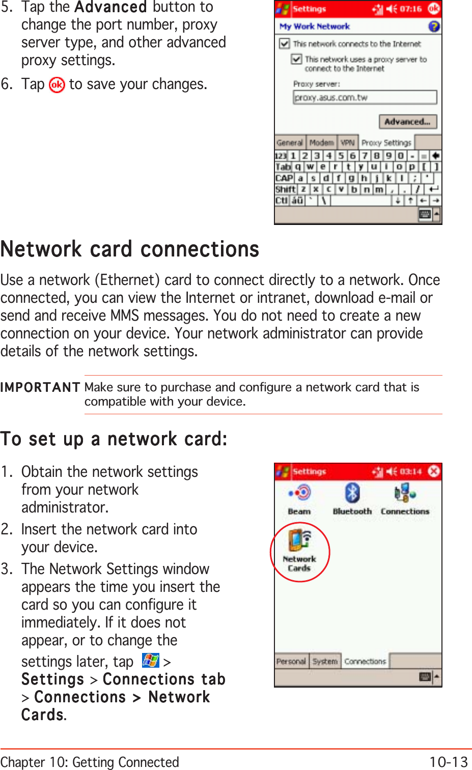 Chapter 10: Getting Connected10-135. Tap the AdvancedAdvancedAdvancedAdvancedAdvanced button tochange the port number, proxyserver type, and other advancedproxy settings.6. Tap   to save your changes.Network card connectionsNetwork card connectionsNetwork card connectionsNetwork card connectionsNetwork card connectionsUse a network (Ethernet) card to connect directly to a network. Onceconnected, you can view the Internet or intranet, download e-mail orsend and receive MMS messages. You do not need to create a newconnection on your device. Your network administrator can providedetails of the network settings.IMPORTANTIMPORTANTIMPORTANTIMPORTANTI M P O R T A N T Make sure to purchase and configure a network card that iscompatible with your device.To set up a network card:To set up a network card:To set up a network card:To set up a network card:To set up a network card:1. Obtain the network settingsfrom your networkadministrator.2. Insert the network card intoyour device.3. The Network Settings windowappears the time you insert thecard so you can configure itimmediately. If it does notappear, or to change thesettings later, tap  &gt;SettingsSettingsSettingsSettingsSettings &gt; Connections tabConnections tabConnections tabConnections tabConnections tab&gt;Connections &gt; NetworkConnections &gt; NetworkConnections &gt; NetworkConnections &gt; NetworkConnections &gt; NetworkCardsCardsCardsCardsCards.
