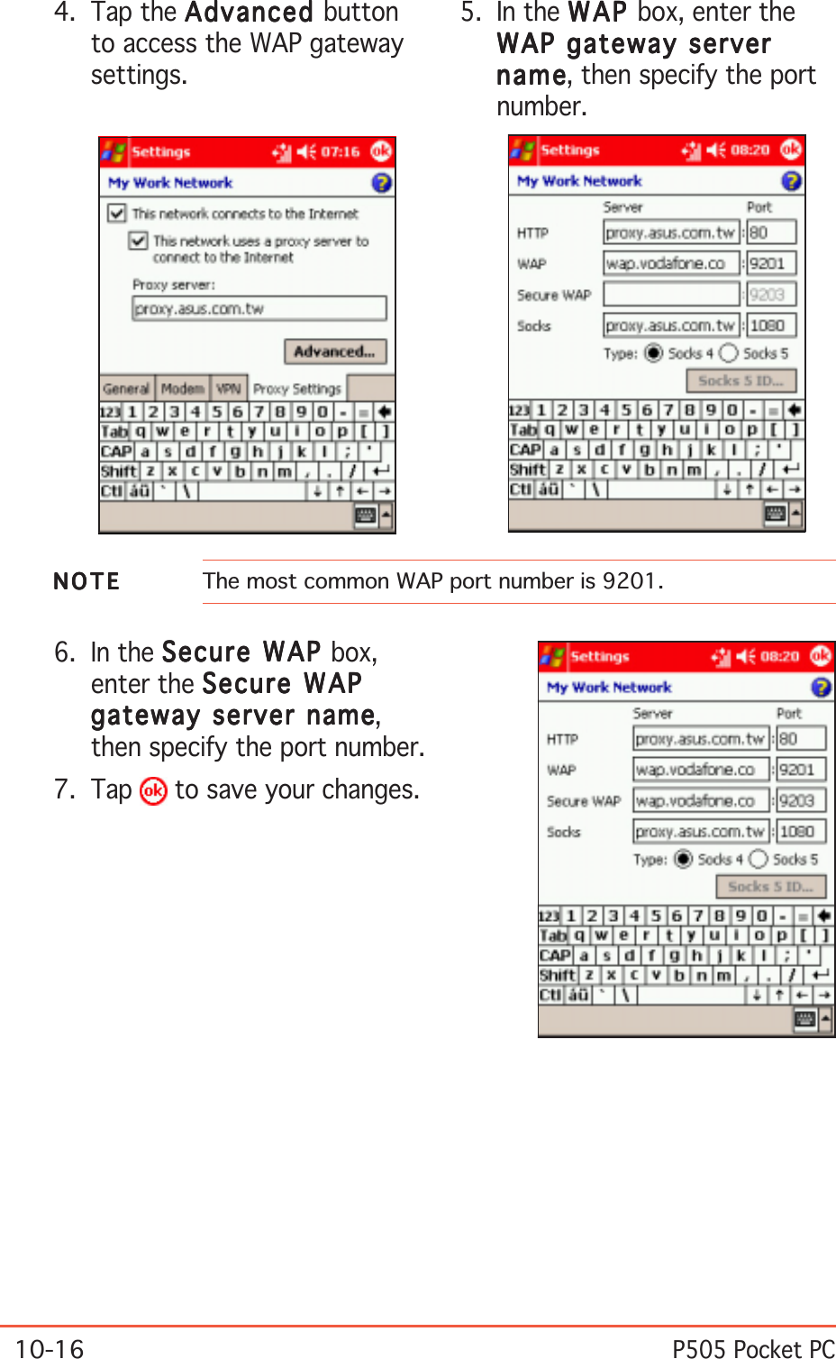 10-16P505 Pocket PC6. In the Secure WAP Secure WAP Secure WAP Secure WAP Secure WAP box,enter the Secure WAPSecure WAPSecure WAPSecure WAPSecure WAPgateway server namegateway server namegateway server namegateway server namegateway server name,then specify the port number.7. Tap   to save your changes.4. Tap the AdvancedAdvancedAdvancedAdvancedAdvanced buttonto access the WAP gatewaysettings.5. In the WAPWAPWAPWAPW AP box, enter theWAP gateway serverWAP gateway serverWAP gateway serverWAP gateway serverWAP gateway servernamenamenamenamena m e, then specify the portnumber.NOTENOTENOTENOTEN O T E The most common WAP port number is 9201.