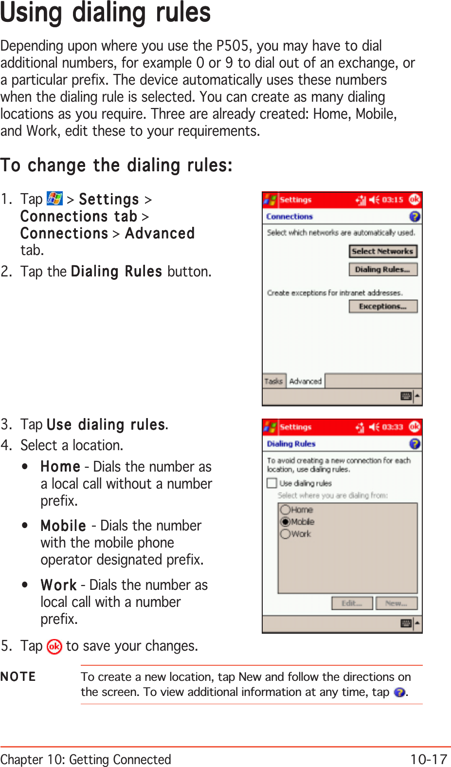 Chapter 10: Getting Connected10-17Using dialing rulesUsing dialing rulesUsing dialing rulesUsing dialing rulesUsing dialing rulesDepending upon where you use the P505, you may have to dialadditional numbers, for example 0 or 9 to dial out of an exchange, ora particular prefix. The device automatically uses these numberswhen the dialing rule is selected. You can create as many dialinglocations as you require. Three are already created: Home, Mobile,and Work, edit these to your requirements.To change the dialing rules:To change the dialing rules:To change the dialing rules:To change the dialing rules:To change the dialing rules:1. Tap   &gt; SettingsSettingsSettingsSettingsSettings &gt;Connections tabConnections tabConnections tabConnections tabConnections tab &gt;ConnectionsConnectionsConnectionsConnectionsConnections &gt; AdvancedAdvancedAdvancedAdvancedAdvancedtab.2. Tap the Dialing Rules Dialing Rules Dialing Rules Dialing Rules Dialing Rules button.3. Tap Use dialing rulesUse dialing rulesUse dialing rulesUse dialing rulesUse dialing rules.4. Select a location.•HomeHomeHomeHomeHo m e - Dials the number asa local call without a numberprefix.•MobileMobileMobileMobileMobile - Dials the numberwith the mobile phoneoperator designated prefix.•WorkWorkWorkWorkW or k - Dials the number aslocal call with a numberprefix.5. Tap   to save your changes.NOTENOTENOTENOTEN O T E To create a new location, tap New and follow the directions onthe screen. To view additional information at any time, tap  .