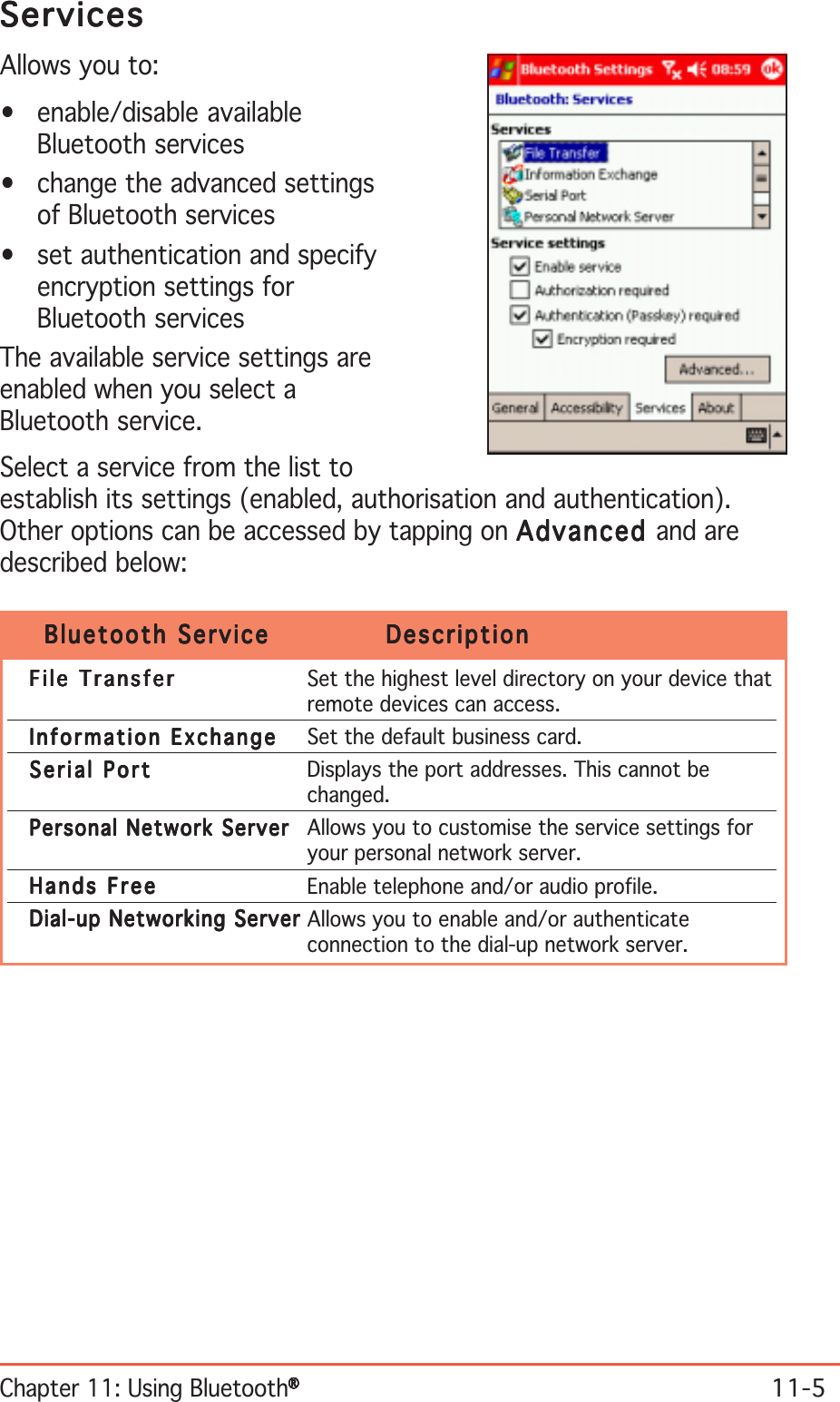 Chapter 11: Using Bluetooth®®®®®11-5ServicesServicesServicesServicesServicesAllows you to:• enable/disable availableBluetooth services• change the advanced settingsof Bluetooth services• set authentication and specifyencryption settings forBluetooth servicesThe available service settings areenabled when you select aBluetooth service.Select a service from the list toestablish its settings (enabled, authorisation and authentication).Other options can be accessed by tapping on AdvancedAdvancedAdvancedAdvancedAdvanced and aredescribed below:Bluetooth ServiceBluetooth ServiceBluetooth ServiceBluetooth ServiceBluetooth Service DescriptionDescriptionDescriptionDescriptionDescriptionFile TransferFile TransferFile TransferFile TransferF i l e  Tr a n s f e r Set the highest level directory on your device thatremote devices can access.Information ExchangeInformation ExchangeInformation ExchangeInformation ExchangeI nf o r m ati o n   Ex c h a ng e Set the default business card.Serial PortSerial PortSerial PortSerial PortS e r i a l   P o r t Displays the port addresses. This cannot bechanged.Personal Network ServerPersonal Network ServerPersonal Network ServerPersonal Network ServerPersonal Network Server Allows you to customise the service settings foryour personal network server.Hands FreeHands FreeHands FreeHands FreeH a n d s   F r e e Enable telephone and/or audio profile.Dial-up Networking ServerDial-up Networking ServerDial-up Networking ServerDial-up Networking ServerDial-up Networking Server Allows you to enable and/or authenticateconnection to the dial-up network server.