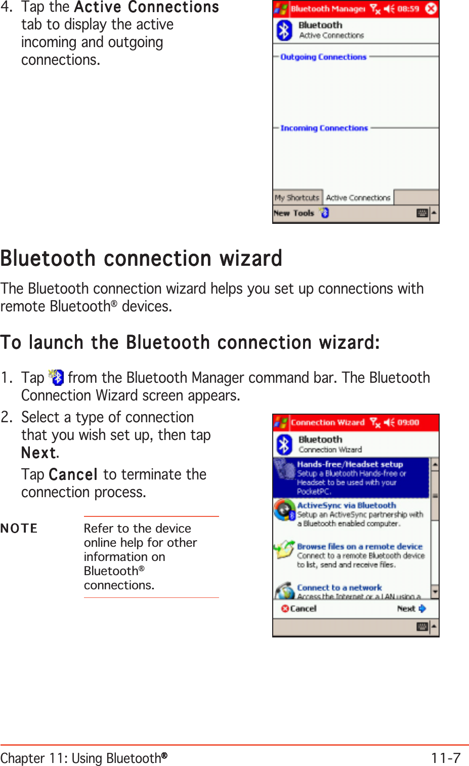 Chapter 11: Using Bluetooth®®®®®11-7Bluetooth connection wizardBluetooth connection wizardBluetooth connection wizardBluetooth connection wizardBluetooth connection wizardThe Bluetooth connection wizard helps you set up connections withremote Bluetooth® devices.To launch the Bluetooth connection wizard:To launch the Bluetooth connection wizard:To launch the Bluetooth connection wizard:To launch the Bluetooth connection wizard:To launch the Bluetooth connection wizard:1. Tap   from the Bluetooth Manager command bar. The BluetoothConnection Wizard screen appears.2. Select a type of connectionthat you wish set up, then tapNextNextNextNextNext.Tap CancelCancelCancelCancelCancel  to terminate theconnection process.NOTENOTENOTENOTEN O T E Refer to the deviceonline help for otherinformation onBluetooth®connections.4. Tap the Active ConnectionsActive ConnectionsActive ConnectionsActive ConnectionsActive Connectionstab to display the activeincoming and outgoingconnections.