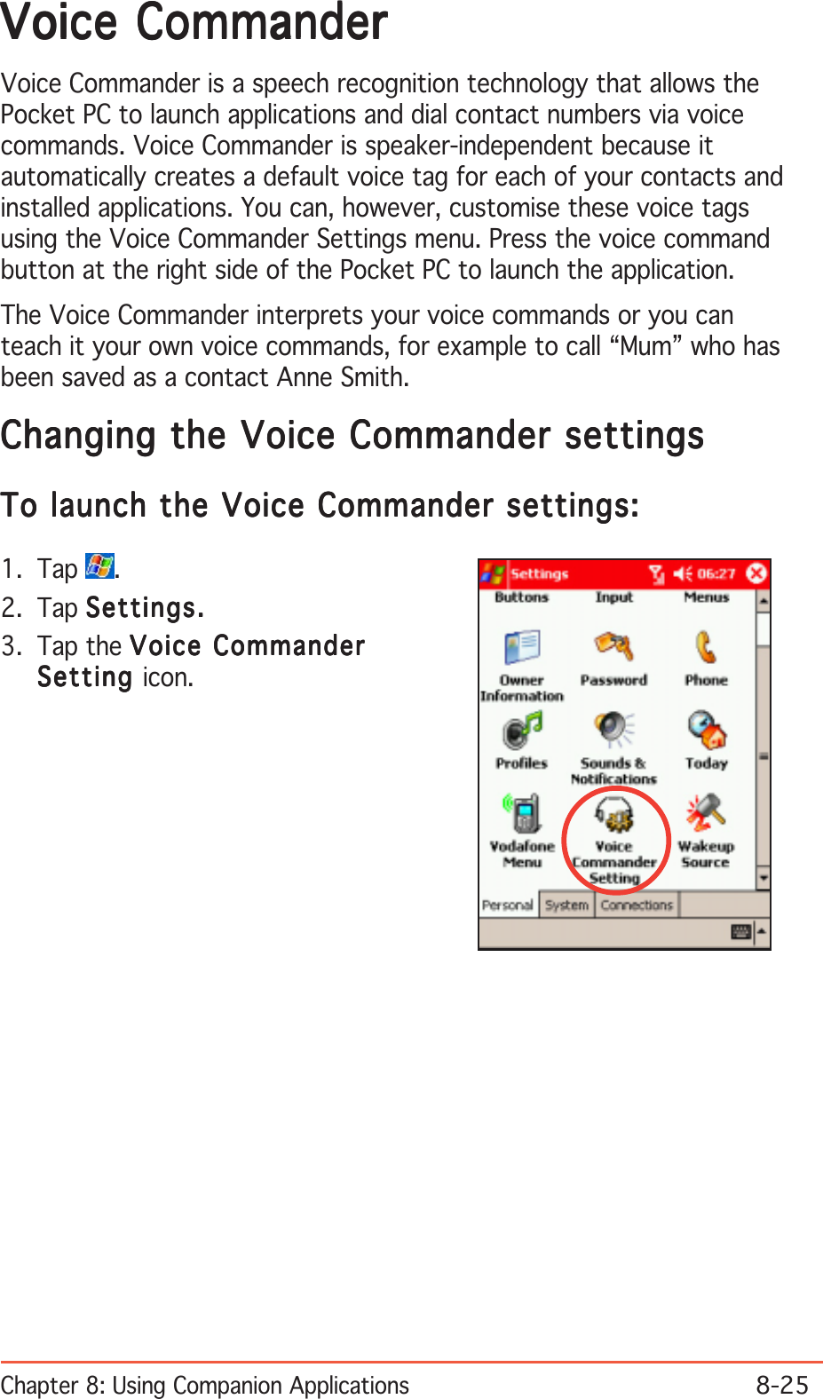 Chapter 8: Using Companion Applications8-25Voice CommanderVoice CommanderVoice CommanderVoice CommanderVoice CommanderVoice Commander is a speech recognition technology that allows thePocket PC to launch applications and dial contact numbers via voicecommands. Voice Commander is speaker-independent because itautomatically creates a default voice tag for each of your contacts andinstalled applications. You can, however, customise these voice tagsusing the Voice Commander Settings menu. Press the voice commandbutton at the right side of the Pocket PC to launch the application.The Voice Commander interprets your voice commands or you canteach it your own voice commands, for example to call “Mum” who hasbeen saved as a contact Anne Smith.Changing the Voice Commander settingsChanging the Voice Commander settingsChanging the Voice Commander settingsChanging the Voice Commander settingsChanging the Voice Commander settingsTo launch the Voice Commander settings:To launch the Voice Commander settings:To launch the Voice Commander settings:To launch the Voice Commander settings:To launch the Voice Commander settings:1. Tap  .2. Tap Settings.Settings.Settings.Settings.Settings.3. Tap the Voice CommanderVoice CommanderVoice CommanderVoice CommanderVoice CommanderSettingSettingSettingSettingSetting icon.