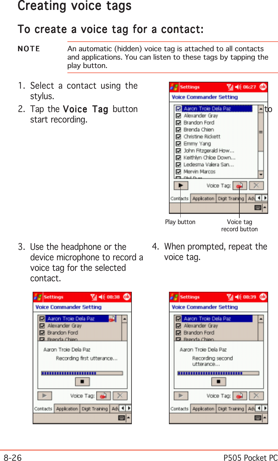 8-26P505 Pocket PC4. When prompted, repeat thevoice tag.3. Use the headphone or thedevice microphone to record avoice tag for the selectedcontact.NOTENOTENOTENOTEN O T E An automatic (hidden) voice tag is attached to all contactsand applications. You can listen to these tags by tapping theplay button.1. Select a contact using thestylus.2. Tap the Voice Tag Voice Tag Voice Tag Voice Tag Voice Tag button tostart recording.Creating voice tagsCreating voice tagsCreating voice tagsCreating voice tagsCreating voice tagsTo create a voice tag for a contact:To create a voice tag for a contact:To create a voice tag for a contact:To create a voice tag for a contact:To create a voice tag for a contact:Voice tagrecord buttonPlay button