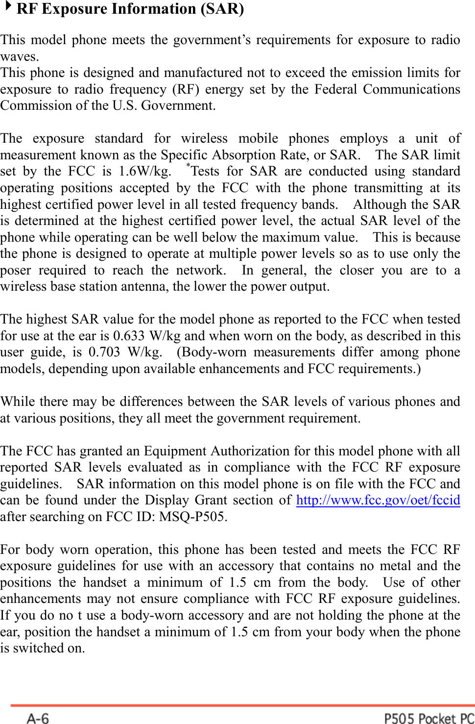  4RF Exposure Information (SAR)  This model phone meets the government’s requirements for exposure to radio waves. This phone is designed and manufactured not to exceed the emission limits for exposure to radio frequency (RF) energy set by the Federal Communications Commission of the U.S. Government.      The exposure standard for wireless mobile phones employs a unit of measurement known as the Specific Absorption Rate, or SAR.    The SAR limit set by the FCC is 1.6W/kg.  *Tests for SAR are conducted using standard operating positions accepted by the FCC with the phone transmitting at its highest certified power level in all tested frequency bands.    Although the SAR is determined at the highest certified power level, the actual SAR level of the phone while operating can be well below the maximum value.    This is because the phone is designed to operate at multiple power levels so as to use only the poser required to reach the network.  In general, the closer you are to a wireless base station antenna, the lower the power output.  The highest SAR value for the model phone as reported to the FCC when tested for use at the ear is 0.633 W/kg and when worn on the body, as described in this user guide, is 0.703 W/kg.  (Body-worn measurements differ among phone models, depending upon available enhancements and FCC requirements.)  While there may be differences between the SAR levels of various phones and at various positions, they all meet the government requirement.  The FCC has granted an Equipment Authorization for this model phone with all reported SAR levels evaluated as in compliance with the FCC RF exposure guidelines.    SAR information on this model phone is on file with the FCC and can be found under the Display Grant section of http://www.fcc.gov/oet/fccid after searching on FCC ID: MSQ-P505.  For body worn operation, this phone has been tested and meets the FCC RF exposure guidelines for use with an accessory that contains no metal and the positions the handset a minimum of 1.5 cm from the body.  Use of other enhancements may not ensure compliance with FCC RF exposure guidelines.   If you do no t use a body-worn accessory and are not holding the phone at the ear, position the handset a minimum of 1.5 cm from your body when the phone is switched on.  