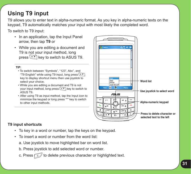 31Using T9 inputT9 allows you to enter text in alpha-numeric format. As you key in alpha-numeric texts on the keypad, T9 automatically matches your input with most likely the completed word.To switch to T9 input:Use joystick to select word Press to delete character or selected text to the leftAlpha-numeric keypadWord list•   In an application, tap the Input Panel arrow, then tap T9 or •  While you are editing a document and T9 is not your input method, long  press   key to switch to ASUS T9. T9 input shortcuts•   To key in a word or number, tap the keys on the keypad. •   To insert a word or number from the word list:  a. Use joystick to move highlighted bar on word list.  b. Press joystick to add selected word or number.  c. Press   to delete previous character or highlighted text.TIP: • To switch between “Symbols”, “123”, Abc”, and    “T9 English” while using T9 input, long press      key to display shortcut menu then use joystick to    select your choice. • While you are editing a document and T9 is not    your input method, long press   key to switch to    ASUS T9. • After using T9 as input method, tap the Input icon to   minimize the keypad or long press “*” key to switch    to other input methods.