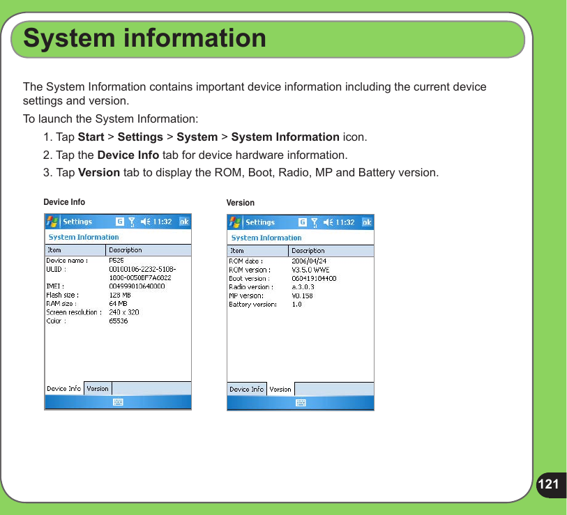 121The System Information contains important device information including the current device settings and version.To launch the System Information:1. Tap Start &gt; Settings &gt; System &gt; System Information icon.2. Tap the Device Info tab for device hardware information.3.  Tap Version tab to display the ROM, Boot, Radio, MP and Battery version.System informationDevice Info Version